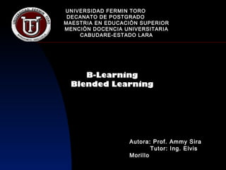 UNIVERSIDAD FERMIN TORO
 DECANATO DE POSTGRADO
MAESTRIA EN EDUCACIÒN SUPERIOR
MENCIÒN DOCENCIA UNIVERSITARIA
    CABUDARE-ESTADO LARA




    B-Learning
 Blended Learning




                  Autora: Prof. Ammy Sira
                          Tutor: Ing. Elvis
                  Morillo
 