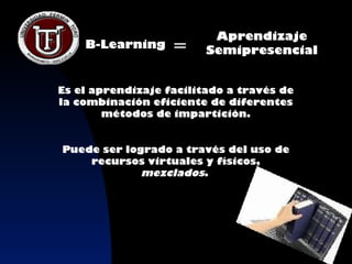 Aprendizaje
    B-Learning     =     Semipresencial


Es el aprendizaje facilitado a través de
la combinación eficiente de diferentes
        métodos de impartición.


Puede ser logrado a través del uso de
    recursos virtuales y físicos,
             mezclados.
 