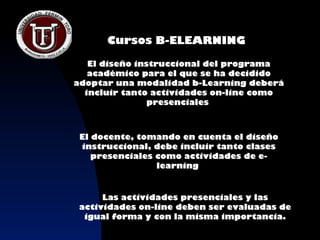 Cursos B-ELEARNING

   El diseño instruccional del programa
   académico para el que se ha decidido
adoptar una modalidad b-Learning deberá
  incluir tanto actividades on-line como
                presenciales



 El docente, tomando en cuenta el diseño
 instruccional, debe incluir tanto clases
    presenciales como actividades de e-
                 learning


      Las actividades presenciales y las
 actividades on-line deben ser evaluadas de
  igual forma y con la misma importancia.
 