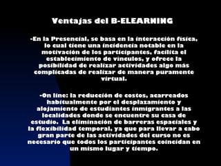 Ventajas del B-ELEARNING

-En la Presencial, se basa en la interacción física,
     lo cual tiene una incidencia notable en la
   motivación de los participantes, facilita el
      establecimiento de vínculos, y ofrece la
  posibilidad de realizar actividades algo más
 complicadas de realizar de manera puramente
                      virtual.

    -On line: la reducción de costos, acarreados
       habitualmente por el desplazamiento y
   alojamiento de estudiantes inmigrantes a las
     localidades donde se encuentre su casa de
 estudio. La eliminación de barreras espaciales y
la flexibilidad temporal, ya que para llevar a cabo
    gran parte de las actividades del curso no es
necesario que todos los participantes coincidan en
              un mismo lugar y tiempo.
 