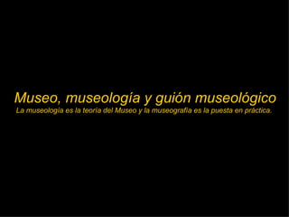 Museo, museología y guión museológico La museología es la teoría del Museo y la museografía es la puesta en práctica.  