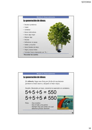 9/27/2016
16
Módulo A: Emprendimiento
La generación de ideas:
• Resolver problemas
• Copiar
• Combinar
• Buscar alternativas
• Hacer algo mejor
• Mejorar algo
• Reciclar
• Reflexionar en grupo
• Hablar y escuchar
• Hacer listados de ideas
• Viajar y buscar ideas
• Formular frases empezando con "Si...“
• Recordar los sueños
31
Módulo A: Emprendimiento
Desafío: Moviendo un trazo, convierta la expresión en verdadera.
Pista: - Sea creativo
- Vea el todo y las partes
- Siempre hay una señal a la cual
debemos prestar atención
5 5 5 = 550
En silencio, haga una lista por fecha de nacimiento
(primero el más nuevo y después el más viejo).
La generación de ideas:
32
5 5 5 = 550
 