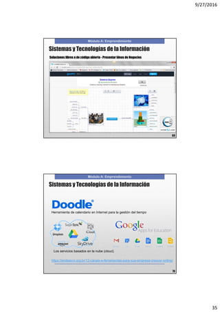 9/27/2016
35
Módulo A: Emprendimiento
69
Soluciones libres o de código abierto - Presentar Ideas de Negocios
Sistemas y Tecnologías de la Información
Módulo A: Emprendimiento
70
Herramienta de calendario en Internet para la gestión del tiempo
Los servicios basados en la nube (cloud)
https://endeavor.org.br/12-canais-e-ferramentas-para-sua-empresa-crescer-online/
Sistemas y Tecnologías de la Información
 
