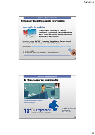 9/27/2016
38
Módulo A: Emprendimiento
• Integración de módulos
Los paquetes que integran Gestión
Comercial, Contabilidad, Terminal Punto de
Venta (POS), Personal y Gestión de Nómina,
e-commerce y e-Learning
Requisito actual: SAFT-PT (Standard Audit File for Tax porposes)
(Portaria Nº 321-A/2007 de 26 de Março, a partir de 01/01/2008 obligatório)
Sistemas y Tecnologías de la Información
Más información : http://info.portaldasfinancas.gov.pt/pt/apoio_contribuinte/NEWS_SAF-T_PT.htm
01 de abril de 2012
Ya no es posible usar la caja registradora o facturación manual
75
Módulo A: Emprendimiento
La Educación para el emprendedor
76
CURSOS DE VERANO
Emprendedor
Etc… etc… etc
 