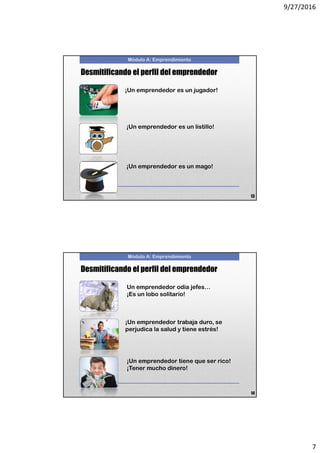 9/27/2016
7
Módulo A: Emprendimiento
Desmitificando el perfil del emprendedor
¡Un emprendedor es un jugador!
¡Un emprendedor es un listillo!
¡Un emprendedor es un mago!
13
Módulo A: Emprendimiento
Desmitificando el perfil del emprendedor
¡Un emprendedor trabaja duro, se
perjudica la salud y tiene estrés!
Un emprendedor odia jefes…
¡Es un lobo solitario!
¡Un emprendedor tiene que ser rico!
¡Tener mucho dinero!
14
 