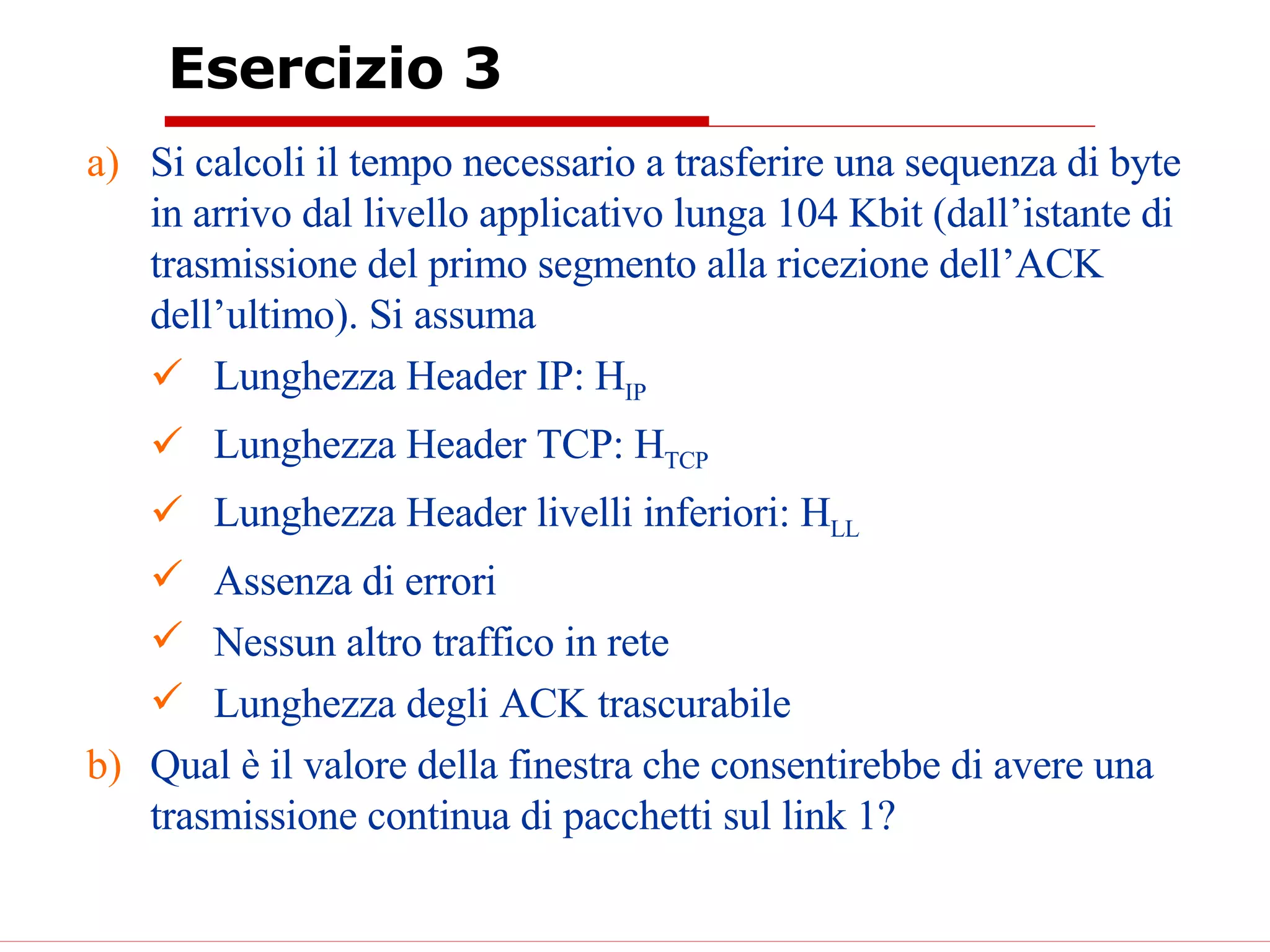 Esercizio 3 Si calcoli il tempo necessario a trasferire una sequenza di byte in arrivo dal livello applicativo lunga 104 Kbit (dall’istante di trasmissione del primo segmento alla ricezione dell’ACK dell’ultimo). Si assuma Lunghezza Header IP: H IP Lunghezza Header TCP: H TCP   Lunghezza Header livelli inferiori: H LL Assenza di errori Nessun altro traffico in rete Lunghezza degli ACK trascurabile Qual è il valore della finestra che consentirebbe di avere una trasmissione continua di pacchetti sul link 1? 