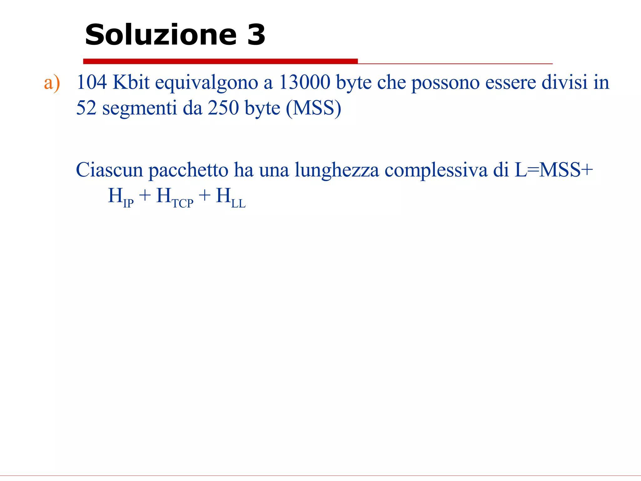 Soluzione 3 104 Kbit equivalgono a 13000 byte che possono essere divisi in 52 segmenti da 250 byte (MSS) Ciascun pacchetto ha una lunghezza complessiva di L=MSS+ H IP  + H TCP  + H LL   