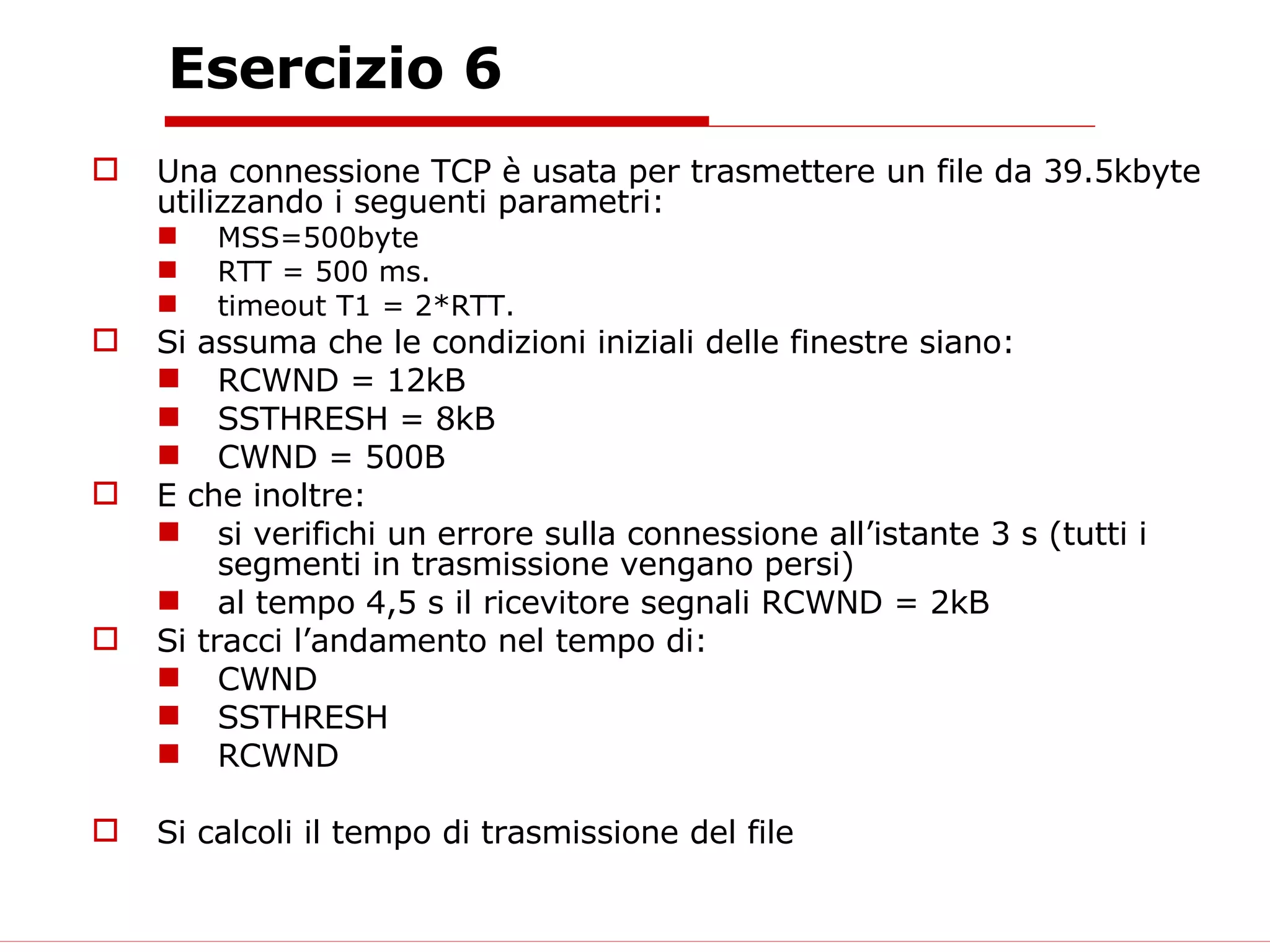 Esercizio 6 Una connessione TCP è usata per trasmettere un file da 39.5kbyte utilizzando i seguenti parametri: MSS=500byte  RTT = 500 ms.  timeout T1 = 2*RTT. Si assuma che le condizioni iniziali delle finestre siano: RCWND = 12kB SSTHRESH = 8kB CWND = 500B E che inoltre: si verifichi un errore sulla connessione all’istante 3 s (tutti i segmenti in trasmissione vengano persi) al tempo 4,5 s il ricevitore segnali RCWND = 2kB Si tracci l’andamento nel tempo di: CWND SSTHRESH RCWND Si calcoli il tempo di trasmissione del file 