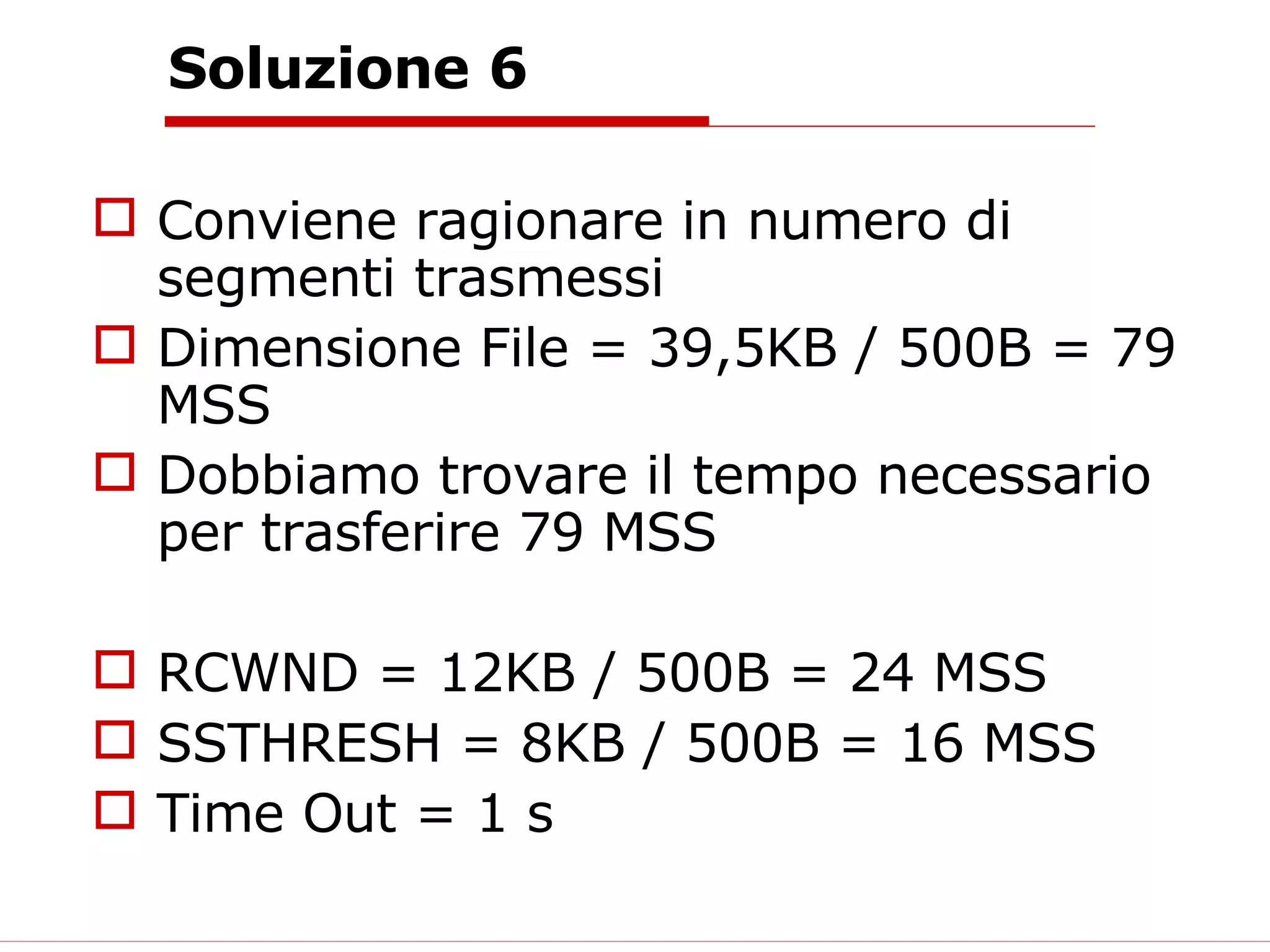 Soluzione 6 Conviene ragionare in numero di segmenti trasmessi Dimensione File = 39,5KB / 500B = 79 MSS Dobbiamo trovare il tempo necessario per trasferire 79 MSS RCWND = 12KB / 500B = 24 MSS SSTHRESH = 8KB / 500B = 16 MSS Time Out = 1 s 