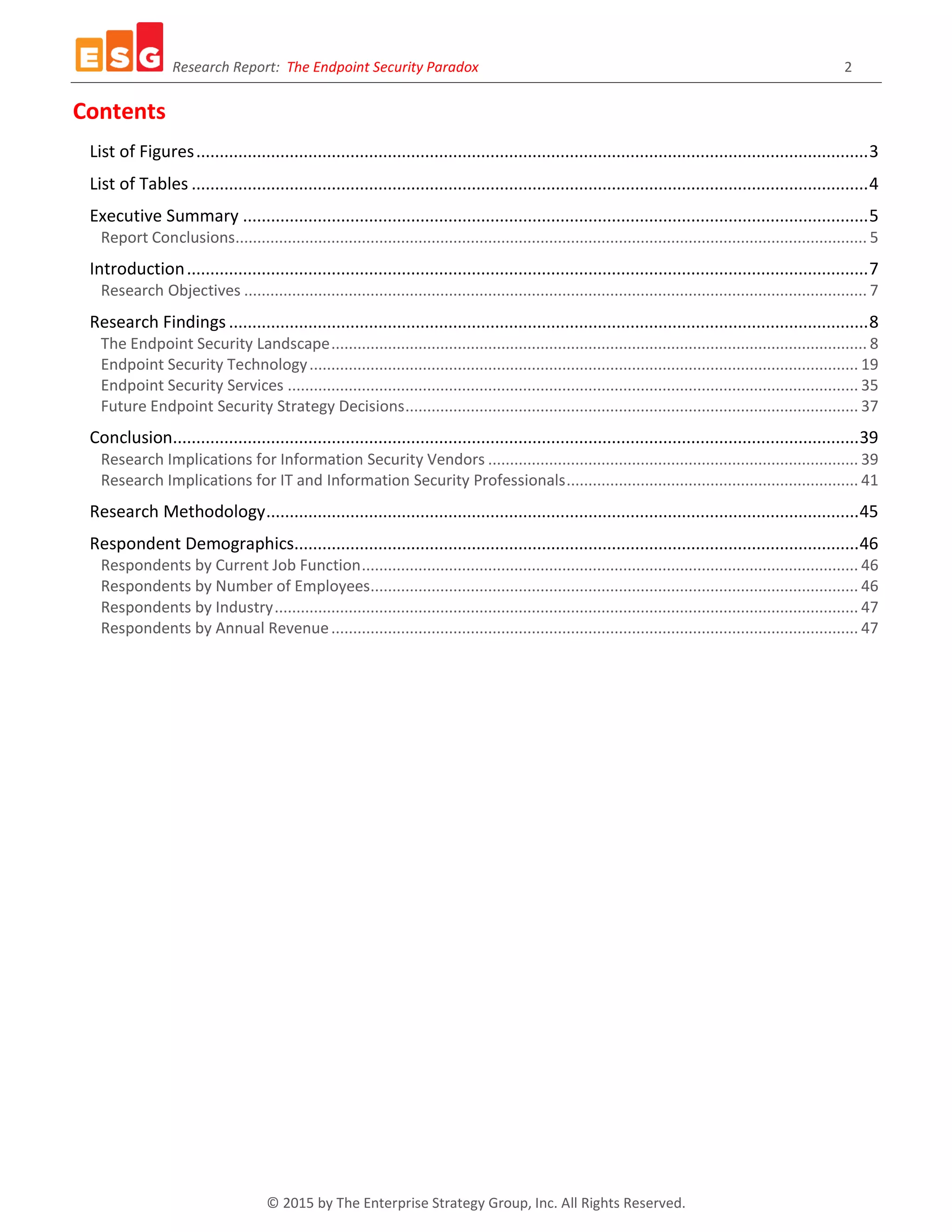 Research Report: The Endpoint Security Paradox 2
© 2015 by The Enterprise Strategy Group, Inc. All Rights Reserved.
Contents
List of Figures................................................................................................................................................3
List of Tables .................................................................................................................................................4
Executive Summary ......................................................................................................................................5
Report Conclusions................................................................................................................................................. 5
Introduction..................................................................................................................................................7
Research Objectives ............................................................................................................................................... 7
Research Findings .........................................................................................................................................8
The Endpoint Security Landscape........................................................................................................................... 8
Endpoint Security Technology.............................................................................................................................. 19
Endpoint Security Services ................................................................................................................................... 35
Future Endpoint Security Strategy Decisions........................................................................................................ 37
Conclusion...................................................................................................................................................39
Research Implications for Information Security Vendors ..................................................................................... 39
Research Implications for IT and Information Security Professionals................................................................... 41
Research Methodology...............................................................................................................................45
Respondent Demographics.........................................................................................................................46
Respondents by Current Job Function.................................................................................................................. 46
Respondents by Number of Employees................................................................................................................ 46
Respondents by Industry...................................................................................................................................... 47
Respondents by Annual Revenue......................................................................................................................... 47
 
