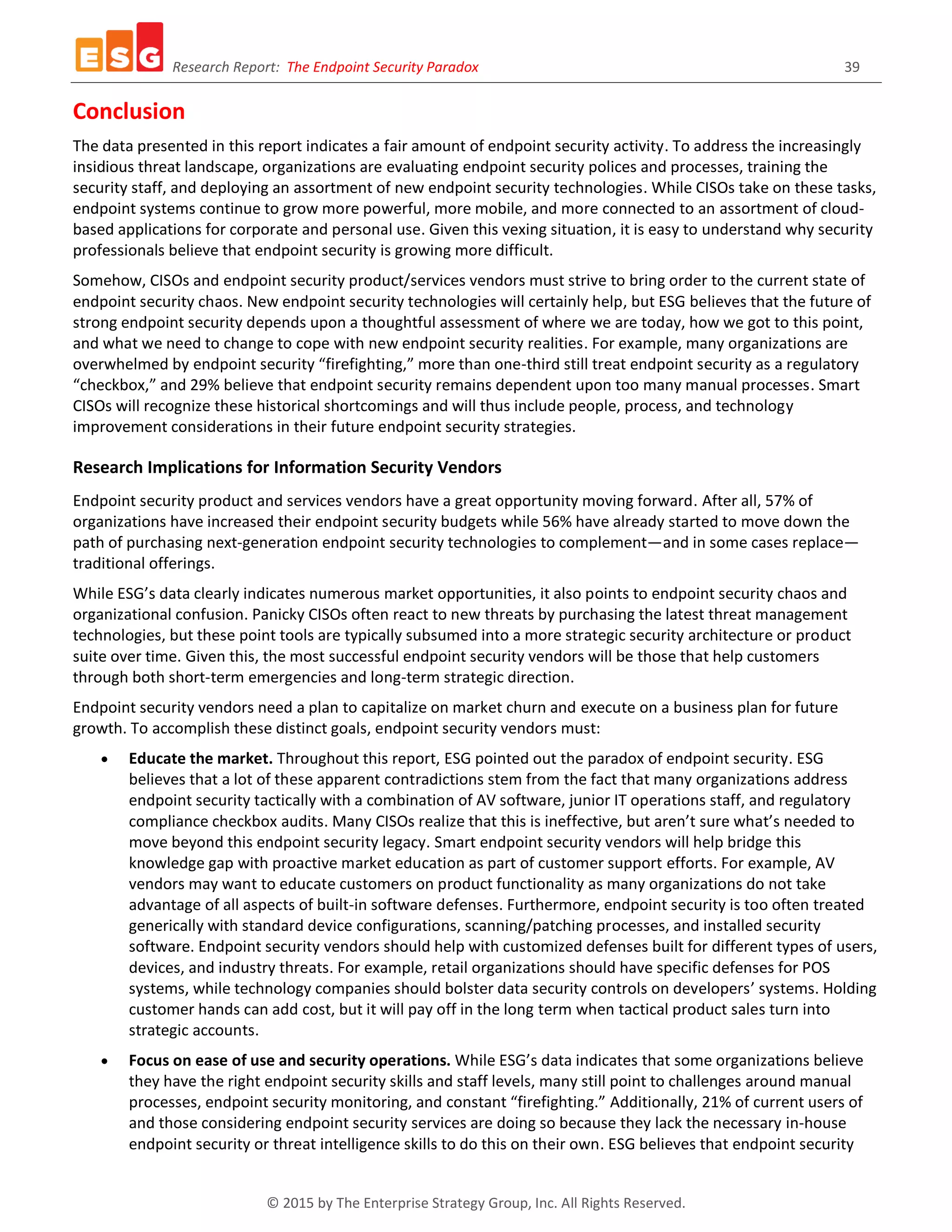 Research Report: The Endpoint Security Paradox 39
© 2015 by The Enterprise Strategy Group, Inc. All Rights Reserved.
Conclusion
The data presented in this report indicates a fair amount of endpoint security activity. To address the increasingly
insidious threat landscape, organizations are evaluating endpoint security polices and processes, training the
security staff, and deploying an assortment of new endpoint security technologies. While CISOs take on these tasks,
endpoint systems continue to grow more powerful, more mobile, and more connected to an assortment of cloud-
based applications for corporate and personal use. Given this vexing situation, it is easy to understand why security
professionals believe that endpoint security is growing more difficult.
Somehow, CISOs and endpoint security product/services vendors must strive to bring order to the current state of
endpoint security chaos. New endpoint security technologies will certainly help, but ESG believes that the future of
strong endpoint security depends upon a thoughtful assessment of where we are today, how we got to this point,
and what we need to change to cope with new endpoint security realities. For example, many organizations are
overwhelmed by endpoint security “firefighting,” more than one-third still treat endpoint security as a regulatory
“checkbox,” and 29% believe that endpoint security remains dependent upon too many manual processes. Smart
CISOs will recognize these historical shortcomings and will thus include people, process, and technology
improvement considerations in their future endpoint security strategies.
Research Implications for Information Security Vendors
Endpoint security product and services vendors have a great opportunity moving forward. After all, 57% of
organizations have increased their endpoint security budgets while 56% have already started to move down the
path of purchasing next-generation endpoint security technologies to complement—and in some cases replace—
traditional offerings.
While ESG’s data clearly indicates numerous market opportunities, it also points to endpoint security chaos and
organizational confusion. Panicky CISOs often react to new threats by purchasing the latest threat management
technologies, but these point tools are typically subsumed into a more strategic security architecture or product
suite over time. Given this, the most successful endpoint security vendors will be those that help customers
through both short-term emergencies and long-term strategic direction.
Endpoint security vendors need a plan to capitalize on market churn and execute on a business plan for future
growth. To accomplish these distinct goals, endpoint security vendors must:
 Educate the market. Throughout this report, ESG pointed out the paradox of endpoint security. ESG
believes that a lot of these apparent contradictions stem from the fact that many organizations address
endpoint security tactically with a combination of AV software, junior IT operations staff, and regulatory
compliance checkbox audits. Many CISOs realize that this is ineffective, but aren’t sure what’s needed to
move beyond this endpoint security legacy. Smart endpoint security vendors will help bridge this
knowledge gap with proactive market education as part of customer support efforts. For example, AV
vendors may want to educate customers on product functionality as many organizations do not take
advantage of all aspects of built-in software defenses. Furthermore, endpoint security is too often treated
generically with standard device configurations, scanning/patching processes, and installed security
software. Endpoint security vendors should help with customized defenses built for different types of users,
devices, and industry threats. For example, retail organizations should have specific defenses for POS
systems, while technology companies should bolster data security controls on developers’ systems. Holding
customer hands can add cost, but it will pay off in the long term when tactical product sales turn into
strategic accounts.
 Focus on ease of use and security operations. While ESG’s data indicates that some organizations believe
they have the right endpoint security skills and staff levels, many still point to challenges around manual
processes, endpoint security monitoring, and constant “firefighting.” Additionally, 21% of current users of
and those considering endpoint security services are doing so because they lack the necessary in-house
endpoint security or threat intelligence skills to do this on their own. ESG believes that endpoint security
 