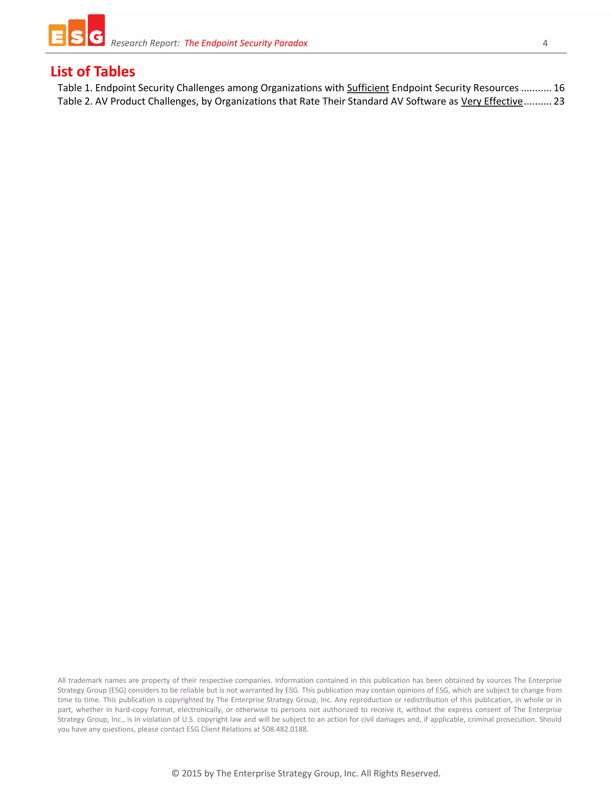 Research Report: The Endpoint Security Paradox 4
© 2015 by The Enterprise Strategy Group, Inc. All Rights Reserved.
List of Tables
Table 1. Endpoint Security Challenges among Organizations with Sufficient Endpoint Security Resources ........... 16
Table 2. AV Product Challenges, by Organizations that Rate Their Standard AV Software as Very Effective.......... 23
All trademark names are property of their respective companies. Information contained in this publication has been obtained by sources The Enterprise
Strategy Group (ESG) considers to be reliable but is not warranted by ESG. This publication may contain opinions of ESG, which are subject to change from
time to time. This publication is copyrighted by The Enterprise Strategy Group, Inc. Any reproduction or redistribution of this publication, in whole or in
part, whether in hard-copy format, electronically, or otherwise to persons not authorized to receive it, without the express consent of The Enterprise
Strategy Group, Inc., is in violation of U.S. copyright law and will be subject to an action for civil damages and, if applicable, criminal prosecution. Should
you have any questions, please contact ESG Client Relations at 508.482.0188.
 
