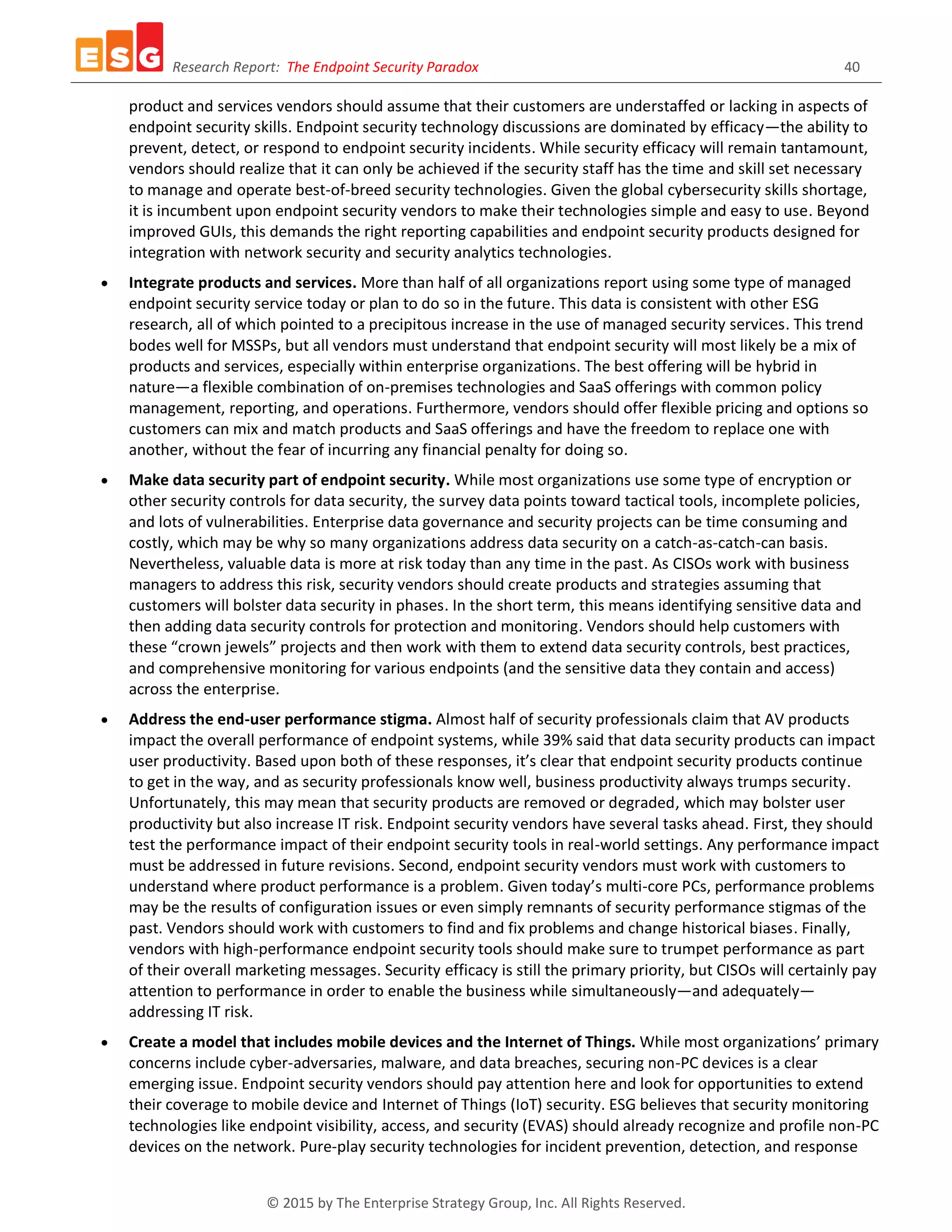 Research Report: The Endpoint Security Paradox 40
© 2015 by The Enterprise Strategy Group, Inc. All Rights Reserved.
product and services vendors should assume that their customers are understaffed or lacking in aspects of
endpoint security skills. Endpoint security technology discussions are dominated by efficacy—the ability to
prevent, detect, or respond to endpoint security incidents. While security efficacy will remain tantamount,
vendors should realize that it can only be achieved if the security staff has the time and skill set necessary
to manage and operate best-of-breed security technologies. Given the global cybersecurity skills shortage,
it is incumbent upon endpoint security vendors to make their technologies simple and easy to use. Beyond
improved GUIs, this demands the right reporting capabilities and endpoint security products designed for
integration with network security and security analytics technologies.
 Integrate products and services. More than half of all organizations report using some type of managed
endpoint security service today or plan to do so in the future. This data is consistent with other ESG
research, all of which pointed to a precipitous increase in the use of managed security services. This trend
bodes well for MSSPs, but all vendors must understand that endpoint security will most likely be a mix of
products and services, especially within enterprise organizations. The best offering will be hybrid in
nature—a flexible combination of on-premises technologies and SaaS offerings with common policy
management, reporting, and operations. Furthermore, vendors should offer flexible pricing and options so
customers can mix and match products and SaaS offerings and have the freedom to replace one with
another, without the fear of incurring any financial penalty for doing so.
 Make data security part of endpoint security. While most organizations use some type of encryption or
other security controls for data security, the survey data points toward tactical tools, incomplete policies,
and lots of vulnerabilities. Enterprise data governance and security projects can be time consuming and
costly, which may be why so many organizations address data security on a catch-as-catch-can basis.
Nevertheless, valuable data is more at risk today than any time in the past. As CISOs work with business
managers to address this risk, security vendors should create products and strategies assuming that
customers will bolster data security in phases. In the short term, this means identifying sensitive data and
then adding data security controls for protection and monitoring. Vendors should help customers with
these “crown jewels” projects and then work with them to extend data security controls, best practices,
and comprehensive monitoring for various endpoints (and the sensitive data they contain and access)
across the enterprise.
 Address the end-user performance stigma. Almost half of security professionals claim that AV products
impact the overall performance of endpoint systems, while 39% said that data security products can impact
user productivity. Based upon both of these responses, it’s clear that endpoint security products continue
to get in the way, and as security professionals know well, business productivity always trumps security.
Unfortunately, this may mean that security products are removed or degraded, which may bolster user
productivity but also increase IT risk. Endpoint security vendors have several tasks ahead. First, they should
test the performance impact of their endpoint security tools in real-world settings. Any performance impact
must be addressed in future revisions. Second, endpoint security vendors must work with customers to
understand where product performance is a problem. Given today’s multi-core PCs, performance problems
may be the results of configuration issues or even simply remnants of security performance stigmas of the
past. Vendors should work with customers to find and fix problems and change historical biases. Finally,
vendors with high-performance endpoint security tools should make sure to trumpet performance as part
of their overall marketing messages. Security efficacy is still the primary priority, but CISOs will certainly pay
attention to performance in order to enable the business while simultaneously—and adequately—
addressing IT risk.
 Create a model that includes mobile devices and the Internet of Things. While most organizations’ primary
concerns include cyber-adversaries, malware, and data breaches, securing non-PC devices is a clear
emerging issue. Endpoint security vendors should pay attention here and look for opportunities to extend
their coverage to mobile device and Internet of Things (IoT) security. ESG believes that security monitoring
technologies like endpoint visibility, access, and security (EVAS) should already recognize and profile non-PC
devices on the network. Pure-play security technologies for incident prevention, detection, and response
 