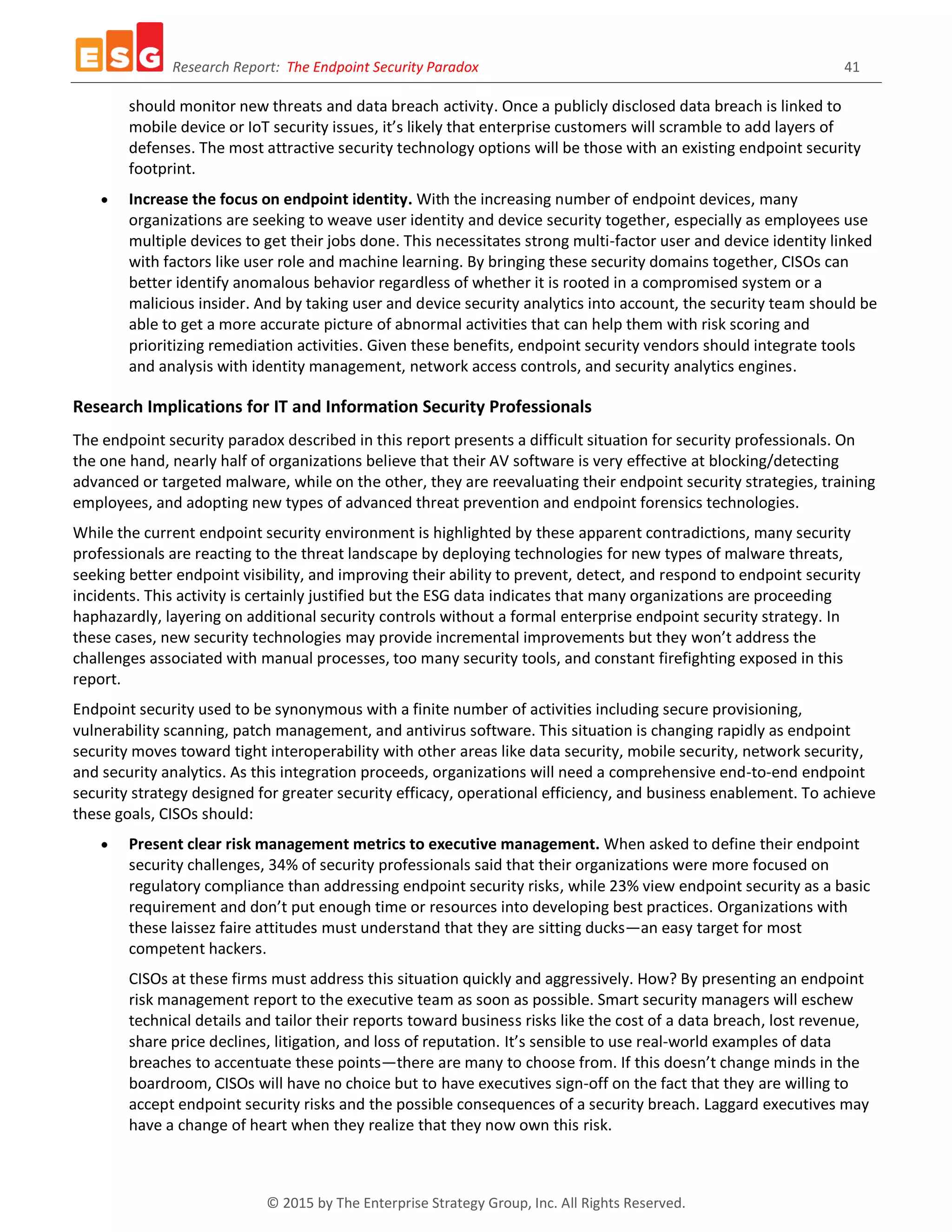 Research Report: The Endpoint Security Paradox 41
© 2015 by The Enterprise Strategy Group, Inc. All Rights Reserved.
should monitor new threats and data breach activity. Once a publicly disclosed data breach is linked to
mobile device or IoT security issues, it’s likely that enterprise customers will scramble to add layers of
defenses. The most attractive security technology options will be those with an existing endpoint security
footprint.
 Increase the focus on endpoint identity. With the increasing number of endpoint devices, many
organizations are seeking to weave user identity and device security together, especially as employees use
multiple devices to get their jobs done. This necessitates strong multi-factor user and device identity linked
with factors like user role and machine learning. By bringing these security domains together, CISOs can
better identify anomalous behavior regardless of whether it is rooted in a compromised system or a
malicious insider. And by taking user and device security analytics into account, the security team should be
able to get a more accurate picture of abnormal activities that can help them with risk scoring and
prioritizing remediation activities. Given these benefits, endpoint security vendors should integrate tools
and analysis with identity management, network access controls, and security analytics engines.
Research Implications for IT and Information Security Professionals
The endpoint security paradox described in this report presents a difficult situation for security professionals. On
the one hand, nearly half of organizations believe that their AV software is very effective at blocking/detecting
advanced or targeted malware, while on the other, they are reevaluating their endpoint security strategies, training
employees, and adopting new types of advanced threat prevention and endpoint forensics technologies.
While the current endpoint security environment is highlighted by these apparent contradictions, many security
professionals are reacting to the threat landscape by deploying technologies for new types of malware threats,
seeking better endpoint visibility, and improving their ability to prevent, detect, and respond to endpoint security
incidents. This activity is certainly justified but the ESG data indicates that many organizations are proceeding
haphazardly, layering on additional security controls without a formal enterprise endpoint security strategy. In
these cases, new security technologies may provide incremental improvements but they won’t address the
challenges associated with manual processes, too many security tools, and constant firefighting exposed in this
report.
Endpoint security used to be synonymous with a finite number of activities including secure provisioning,
vulnerability scanning, patch management, and antivirus software. This situation is changing rapidly as endpoint
security moves toward tight interoperability with other areas like data security, mobile security, network security,
and security analytics. As this integration proceeds, organizations will need a comprehensive end-to-end endpoint
security strategy designed for greater security efficacy, operational efficiency, and business enablement. To achieve
these goals, CISOs should:
 Present clear risk management metrics to executive management. When asked to define their endpoint
security challenges, 34% of security professionals said that their organizations were more focused on
regulatory compliance than addressing endpoint security risks, while 23% view endpoint security as a basic
requirement and don’t put enough time or resources into developing best practices. Organizations with
these laissez faire attitudes must understand that they are sitting ducks—an easy target for most
competent hackers.
CISOs at these firms must address this situation quickly and aggressively. How? By presenting an endpoint
risk management report to the executive team as soon as possible. Smart security managers will eschew
technical details and tailor their reports toward business risks like the cost of a data breach, lost revenue,
share price declines, litigation, and loss of reputation. It’s sensible to use real-world examples of data
breaches to accentuate these points—there are many to choose from. If this doesn’t change minds in the
boardroom, CISOs will have no choice but to have executives sign-off on the fact that they are willing to
accept endpoint security risks and the possible consequences of a security breach. Laggard executives may
have a change of heart when they realize that they now own this risk.
 