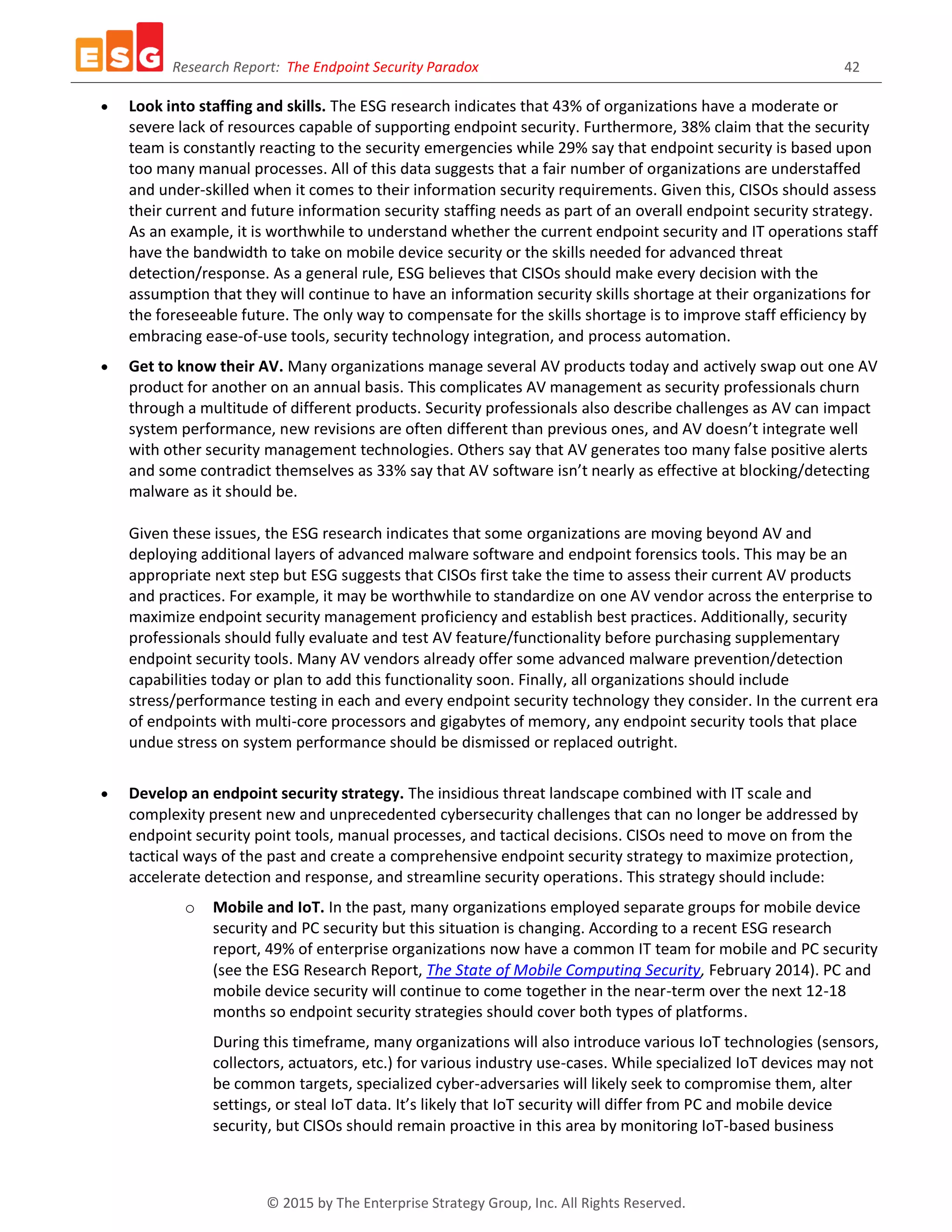 Research Report: The Endpoint Security Paradox 42
© 2015 by The Enterprise Strategy Group, Inc. All Rights Reserved.
 Look into staffing and skills. The ESG research indicates that 43% of organizations have a moderate or
severe lack of resources capable of supporting endpoint security. Furthermore, 38% claim that the security
team is constantly reacting to the security emergencies while 29% say that endpoint security is based upon
too many manual processes. All of this data suggests that a fair number of organizations are understaffed
and under-skilled when it comes to their information security requirements. Given this, CISOs should assess
their current and future information security staffing needs as part of an overall endpoint security strategy.
As an example, it is worthwhile to understand whether the current endpoint security and IT operations staff
have the bandwidth to take on mobile device security or the skills needed for advanced threat
detection/response. As a general rule, ESG believes that CISOs should make every decision with the
assumption that they will continue to have an information security skills shortage at their organizations for
the foreseeable future. The only way to compensate for the skills shortage is to improve staff efficiency by
embracing ease-of-use tools, security technology integration, and process automation.
 Get to know their AV. Many organizations manage several AV products today and actively swap out one AV
product for another on an annual basis. This complicates AV management as security professionals churn
through a multitude of different products. Security professionals also describe challenges as AV can impact
system performance, new revisions are often different than previous ones, and AV doesn’t integrate well
with other security management technologies. Others say that AV generates too many false positive alerts
and some contradict themselves as 33% say that AV software isn’t nearly as effective at blocking/detecting
malware as it should be.
Given these issues, the ESG research indicates that some organizations are moving beyond AV and
deploying additional layers of advanced malware software and endpoint forensics tools. This may be an
appropriate next step but ESG suggests that CISOs first take the time to assess their current AV products
and practices. For example, it may be worthwhile to standardize on one AV vendor across the enterprise to
maximize endpoint security management proficiency and establish best practices. Additionally, security
professionals should fully evaluate and test AV feature/functionality before purchasing supplementary
endpoint security tools. Many AV vendors already offer some advanced malware prevention/detection
capabilities today or plan to add this functionality soon. Finally, all organizations should include
stress/performance testing in each and every endpoint security technology they consider. In the current era
of endpoints with multi-core processors and gigabytes of memory, any endpoint security tools that place
undue stress on system performance should be dismissed or replaced outright.
 Develop an endpoint security strategy. The insidious threat landscape combined with IT scale and
complexity present new and unprecedented cybersecurity challenges that can no longer be addressed by
endpoint security point tools, manual processes, and tactical decisions. CISOs need to move on from the
tactical ways of the past and create a comprehensive endpoint security strategy to maximize protection,
accelerate detection and response, and streamline security operations. This strategy should include:
o Mobile and IoT. In the past, many organizations employed separate groups for mobile device
security and PC security but this situation is changing. According to a recent ESG research
report, 49% of enterprise organizations now have a common IT team for mobile and PC security
(see the ESG Research Report, The State of Mobile Computing Security, February 2014). PC and
mobile device security will continue to come together in the near-term over the next 12-18
months so endpoint security strategies should cover both types of platforms.
During this timeframe, many organizations will also introduce various IoT technologies (sensors,
collectors, actuators, etc.) for various industry use-cases. While specialized IoT devices may not
be common targets, specialized cyber-adversaries will likely seek to compromise them, alter
settings, or steal IoT data. It’s likely that IoT security will differ from PC and mobile device
security, but CISOs should remain proactive in this area by monitoring IoT-based business
 