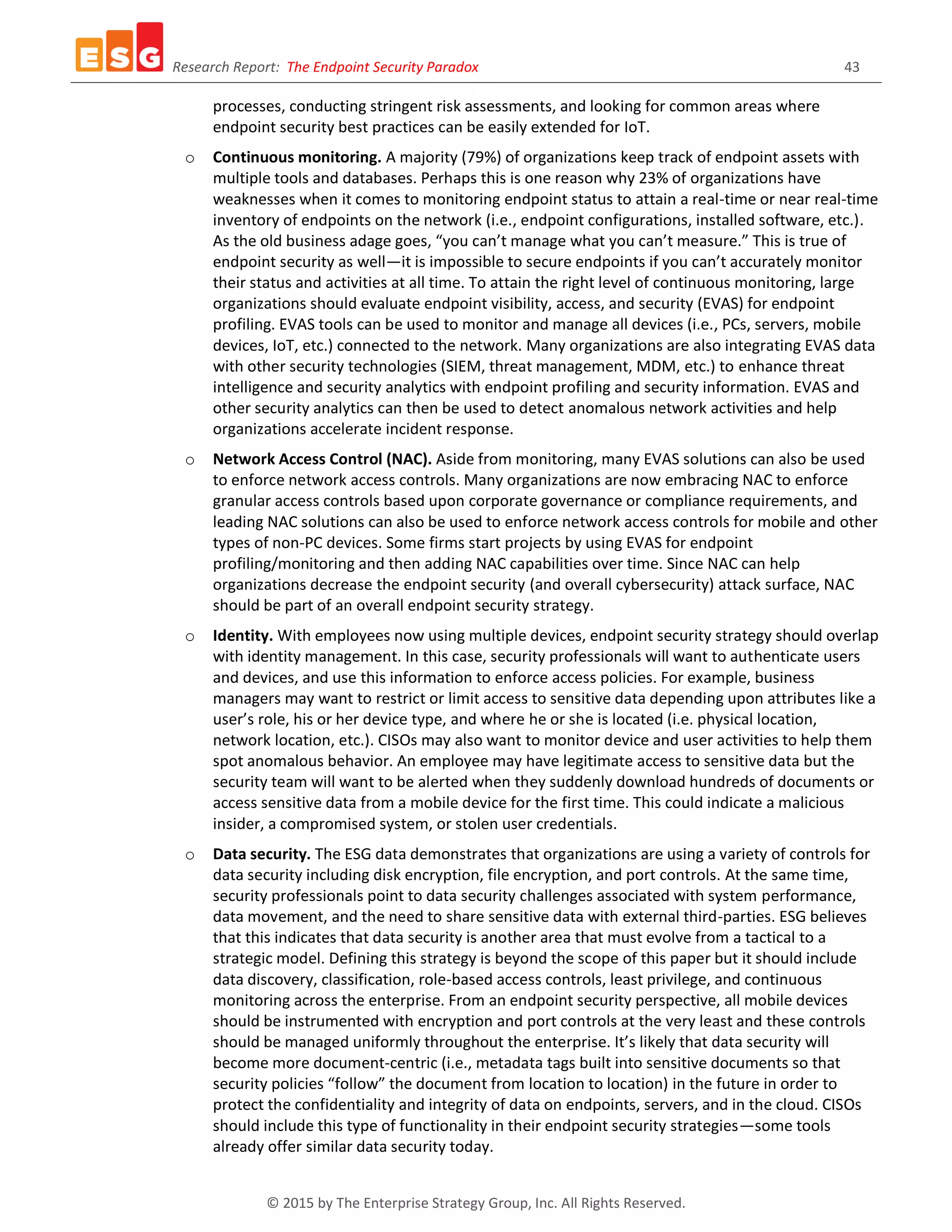 Research Report: The Endpoint Security Paradox 43
© 2015 by The Enterprise Strategy Group, Inc. All Rights Reserved.
processes, conducting stringent risk assessments, and looking for common areas where
endpoint security best practices can be easily extended for IoT.
o Continuous monitoring. A majority (79%) of organizations keep track of endpoint assets with
multiple tools and databases. Perhaps this is one reason why 23% of organizations have
weaknesses when it comes to monitoring endpoint status to attain a real-time or near real-time
inventory of endpoints on the network (i.e., endpoint configurations, installed software, etc.).
As the old business adage goes, “you can’t manage what you can’t measure.” This is true of
endpoint security as well—it is impossible to secure endpoints if you can’t accurately monitor
their status and activities at all time. To attain the right level of continuous monitoring, large
organizations should evaluate endpoint visibility, access, and security (EVAS) for endpoint
profiling. EVAS tools can be used to monitor and manage all devices (i.e., PCs, servers, mobile
devices, IoT, etc.) connected to the network. Many organizations are also integrating EVAS data
with other security technologies (SIEM, threat management, MDM, etc.) to enhance threat
intelligence and security analytics with endpoint profiling and security information. EVAS and
other security analytics can then be used to detect anomalous network activities and help
organizations accelerate incident response.
o Network Access Control (NAC). Aside from monitoring, many EVAS solutions can also be used
to enforce network access controls. Many organizations are now embracing NAC to enforce
granular access controls based upon corporate governance or compliance requirements, and
leading NAC solutions can also be used to enforce network access controls for mobile and other
types of non-PC devices. Some firms start projects by using EVAS for endpoint
profiling/monitoring and then adding NAC capabilities over time. Since NAC can help
organizations decrease the endpoint security (and overall cybersecurity) attack surface, NAC
should be part of an overall endpoint security strategy.
o Identity. With employees now using multiple devices, endpoint security strategy should overlap
with identity management. In this case, security professionals will want to authenticate users
and devices, and use this information to enforce access policies. For example, business
managers may want to restrict or limit access to sensitive data depending upon attributes like a
user’s role, his or her device type, and where he or she is located (i.e. physical location,
network location, etc.). CISOs may also want to monitor device and user activities to help them
spot anomalous behavior. An employee may have legitimate access to sensitive data but the
security team will want to be alerted when they suddenly download hundreds of documents or
access sensitive data from a mobile device for the first time. This could indicate a malicious
insider, a compromised system, or stolen user credentials.
o Data security. The ESG data demonstrates that organizations are using a variety of controls for
data security including disk encryption, file encryption, and port controls. At the same time,
security professionals point to data security challenges associated with system performance,
data movement, and the need to share sensitive data with external third-parties. ESG believes
that this indicates that data security is another area that must evolve from a tactical to a
strategic model. Defining this strategy is beyond the scope of this paper but it should include
data discovery, classification, role-based access controls, least privilege, and continuous
monitoring across the enterprise. From an endpoint security perspective, all mobile devices
should be instrumented with encryption and port controls at the very least and these controls
should be managed uniformly throughout the enterprise. It’s likely that data security will
become more document-centric (i.e., metadata tags built into sensitive documents so that
security policies “follow” the document from location to location) in the future in order to
protect the confidentiality and integrity of data on endpoints, servers, and in the cloud. CISOs
should include this type of functionality in their endpoint security strategies—some tools
already offer similar data security today.
 