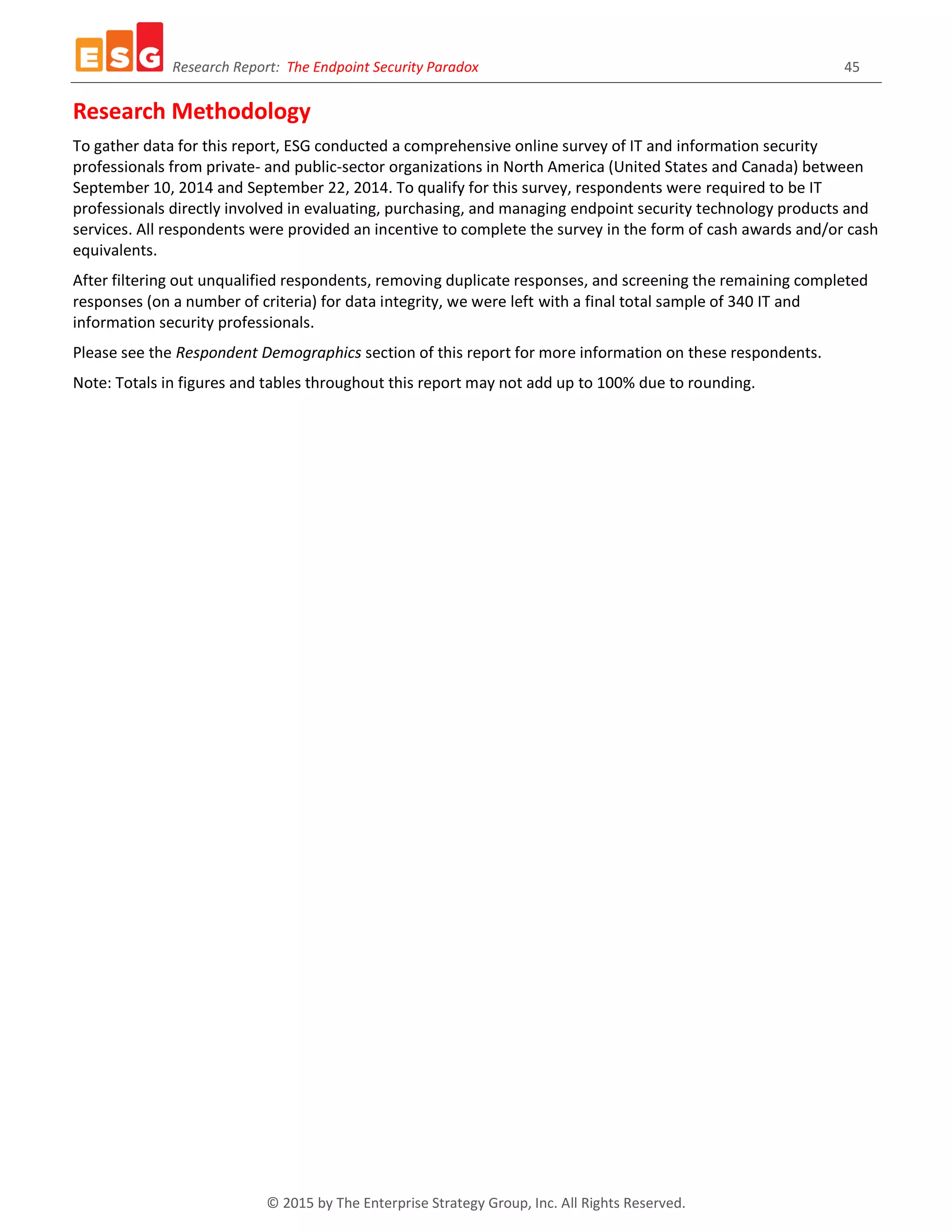 Research Report: The Endpoint Security Paradox 45
© 2015 by The Enterprise Strategy Group, Inc. All Rights Reserved.
Research Methodology
To gather data for this report, ESG conducted a comprehensive online survey of IT and information security
professionals from private- and public-sector organizations in North America (United States and Canada) between
September 10, 2014 and September 22, 2014. To qualify for this survey, respondents were required to be IT
professionals directly involved in evaluating, purchasing, and managing endpoint security technology products and
services. All respondents were provided an incentive to complete the survey in the form of cash awards and/or cash
equivalents.
After filtering out unqualified respondents, removing duplicate responses, and screening the remaining completed
responses (on a number of criteria) for data integrity, we were left with a final total sample of 340 IT and
information security professionals.
Please see the Respondent Demographics section of this report for more information on these respondents.
Note: Totals in figures and tables throughout this report may not add up to 100% due to rounding.
 