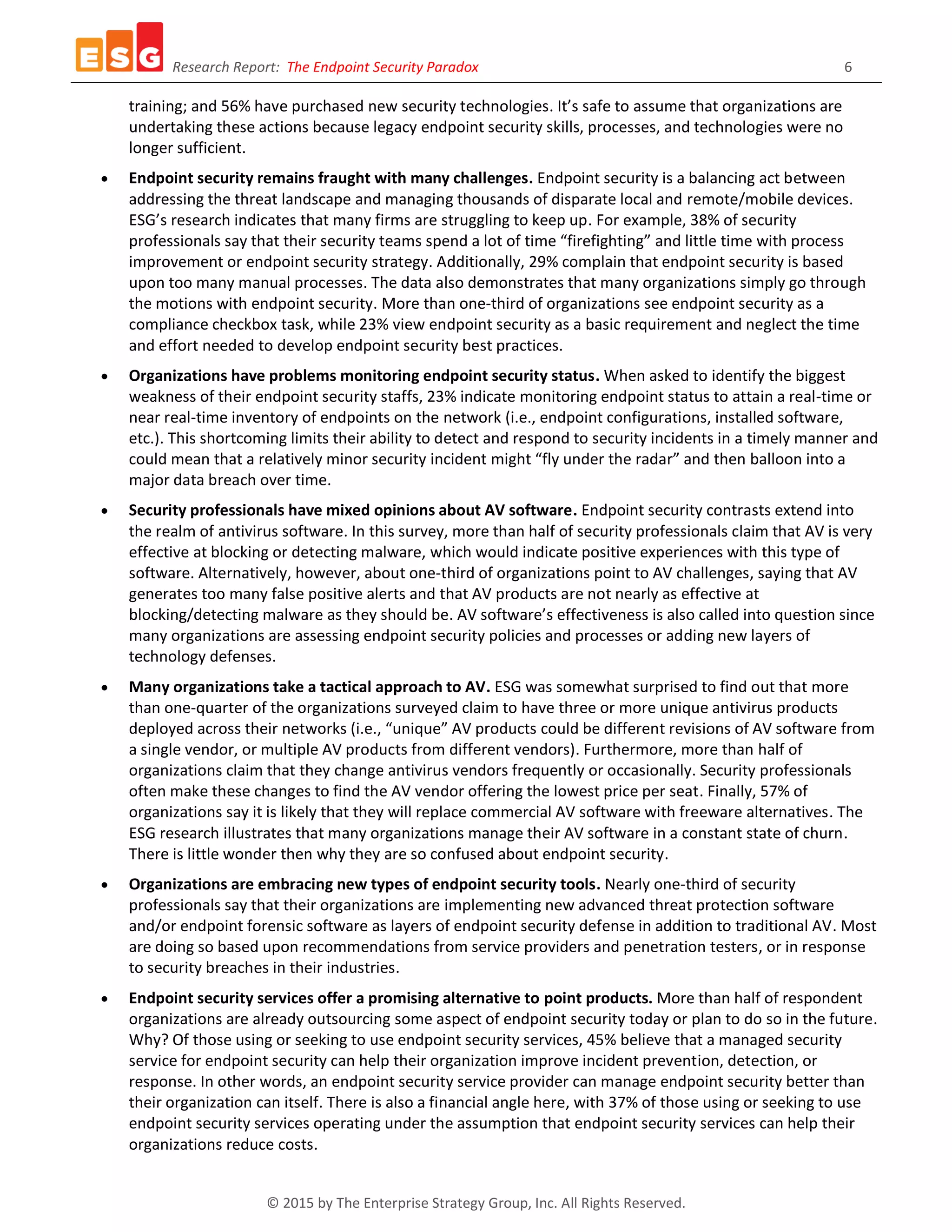 Research Report: The Endpoint Security Paradox 6
© 2015 by The Enterprise Strategy Group, Inc. All Rights Reserved.
training; and 56% have purchased new security technologies. It’s safe to assume that organizations are
undertaking these actions because legacy endpoint security skills, processes, and technologies were no
longer sufficient.
 Endpoint security remains fraught with many challenges. Endpoint security is a balancing act between
addressing the threat landscape and managing thousands of disparate local and remote/mobile devices.
ESG’s research indicates that many firms are struggling to keep up. For example, 38% of security
professionals say that their security teams spend a lot of time “firefighting” and little time with process
improvement or endpoint security strategy. Additionally, 29% complain that endpoint security is based
upon too many manual processes. The data also demonstrates that many organizations simply go through
the motions with endpoint security. More than one-third of organizations see endpoint security as a
compliance checkbox task, while 23% view endpoint security as a basic requirement and neglect the time
and effort needed to develop endpoint security best practices.
 Organizations have problems monitoring endpoint security status. When asked to identify the biggest
weakness of their endpoint security staffs, 23% indicate monitoring endpoint status to attain a real-time or
near real-time inventory of endpoints on the network (i.e., endpoint configurations, installed software,
etc.). This shortcoming limits their ability to detect and respond to security incidents in a timely manner and
could mean that a relatively minor security incident might “fly under the radar” and then balloon into a
major data breach over time.
 Security professionals have mixed opinions about AV software. Endpoint security contrasts extend into
the realm of antivirus software. In this survey, more than half of security professionals claim that AV is very
effective at blocking or detecting malware, which would indicate positive experiences with this type of
software. Alternatively, however, about one-third of organizations point to AV challenges, saying that AV
generates too many false positive alerts and that AV products are not nearly as effective at
blocking/detecting malware as they should be. AV software’s effectiveness is also called into question since
many organizations are assessing endpoint security policies and processes or adding new layers of
technology defenses.
 Many organizations take a tactical approach to AV. ESG was somewhat surprised to find out that more
than one-quarter of the organizations surveyed claim to have three or more unique antivirus products
deployed across their networks (i.e., “unique” AV products could be different revisions of AV software from
a single vendor, or multiple AV products from different vendors). Furthermore, more than half of
organizations claim that they change antivirus vendors frequently or occasionally. Security professionals
often make these changes to find the AV vendor offering the lowest price per seat. Finally, 57% of
organizations say it is likely that they will replace commercial AV software with freeware alternatives. The
ESG research illustrates that many organizations manage their AV software in a constant state of churn.
There is little wonder then why they are so confused about endpoint security.
 Organizations are embracing new types of endpoint security tools. Nearly one-third of security
professionals say that their organizations are implementing new advanced threat protection software
and/or endpoint forensic software as layers of endpoint security defense in addition to traditional AV. Most
are doing so based upon recommendations from service providers and penetration testers, or in response
to security breaches in their industries.
 Endpoint security services offer a promising alternative to point products. More than half of respondent
organizations are already outsourcing some aspect of endpoint security today or plan to do so in the future.
Why? Of those using or seeking to use endpoint security services, 45% believe that a managed security
service for endpoint security can help their organization improve incident prevention, detection, or
response. In other words, an endpoint security service provider can manage endpoint security better than
their organization can itself. There is also a financial angle here, with 37% of those using or seeking to use
endpoint security services operating under the assumption that endpoint security services can help their
organizations reduce costs.
 