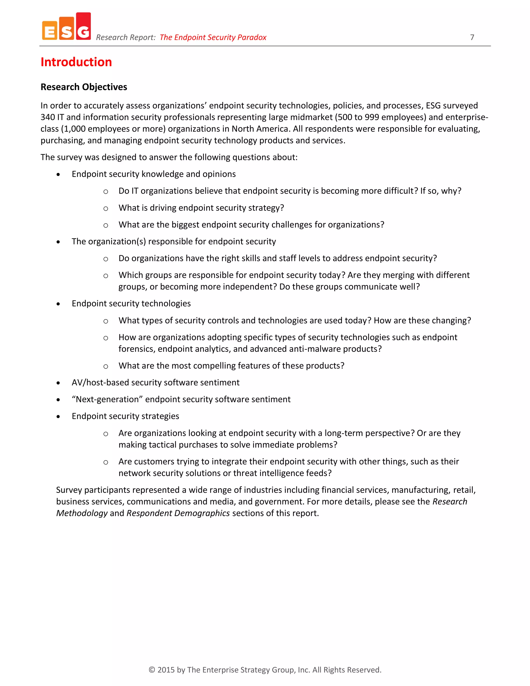 Research Report: The Endpoint Security Paradox 7
© 2015 by The Enterprise Strategy Group, Inc. All Rights Reserved.
Introduction
Research Objectives
In order to accurately assess organizations’ endpoint security technologies, policies, and processes, ESG surveyed
340 IT and information security professionals representing large midmarket (500 to 999 employees) and enterprise-
class (1,000 employees or more) organizations in North America. All respondents were responsible for evaluating,
purchasing, and managing endpoint security technology products and services.
The survey was designed to answer the following questions about:
 Endpoint security knowledge and opinions
o Do IT organizations believe that endpoint security is becoming more difficult? If so, why?
o What is driving endpoint security strategy?
o What are the biggest endpoint security challenges for organizations?
 The organization(s) responsible for endpoint security
o Do organizations have the right skills and staff levels to address endpoint security?
o Which groups are responsible for endpoint security today? Are they merging with different
groups, or becoming more independent? Do these groups communicate well?
 Endpoint security technologies
o What types of security controls and technologies are used today? How are these changing?
o How are organizations adopting specific types of security technologies such as endpoint
forensics, endpoint analytics, and advanced anti-malware products?
o What are the most compelling features of these products?
 AV/host-based security software sentiment
 “Next-generation” endpoint security software sentiment
 Endpoint security strategies
o Are organizations looking at endpoint security with a long-term perspective? Or are they
making tactical purchases to solve immediate problems?
o Are customers trying to integrate their endpoint security with other things, such as their
network security solutions or threat intelligence feeds?
Survey participants represented a wide range of industries including financial services, manufacturing, retail,
business services, communications and media, and government. For more details, please see the Research
Methodology and Respondent Demographics sections of this report.
 