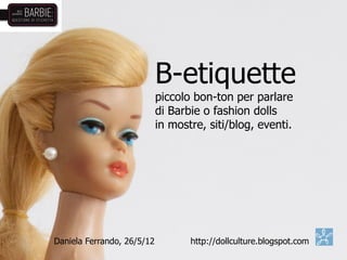 B-etiquette
                            piccolo bon-ton per parlare
                            di Barbie o fashion dolls
                            in mostre, siti/blog, eventi.




Daniela Ferrando, 26/5/12          http://dollculture.blogspot.com
 