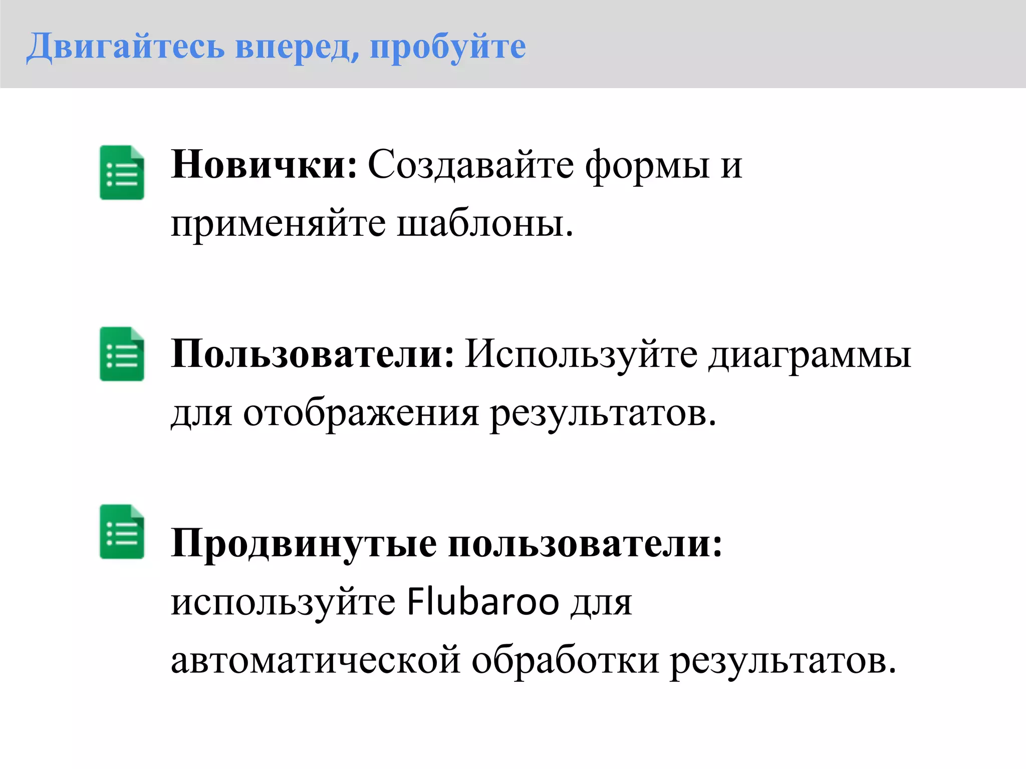 Двигайтесь вперед, пробуйте


       Новички: Создавайте формы и
       применяйте шаблоны.


       Пользователи: Используйте диаграммы
       для отображения результатов.


       Продвинутые пользователи:
       используйте Flubaroo для
       автоматической обработки результатов.
 