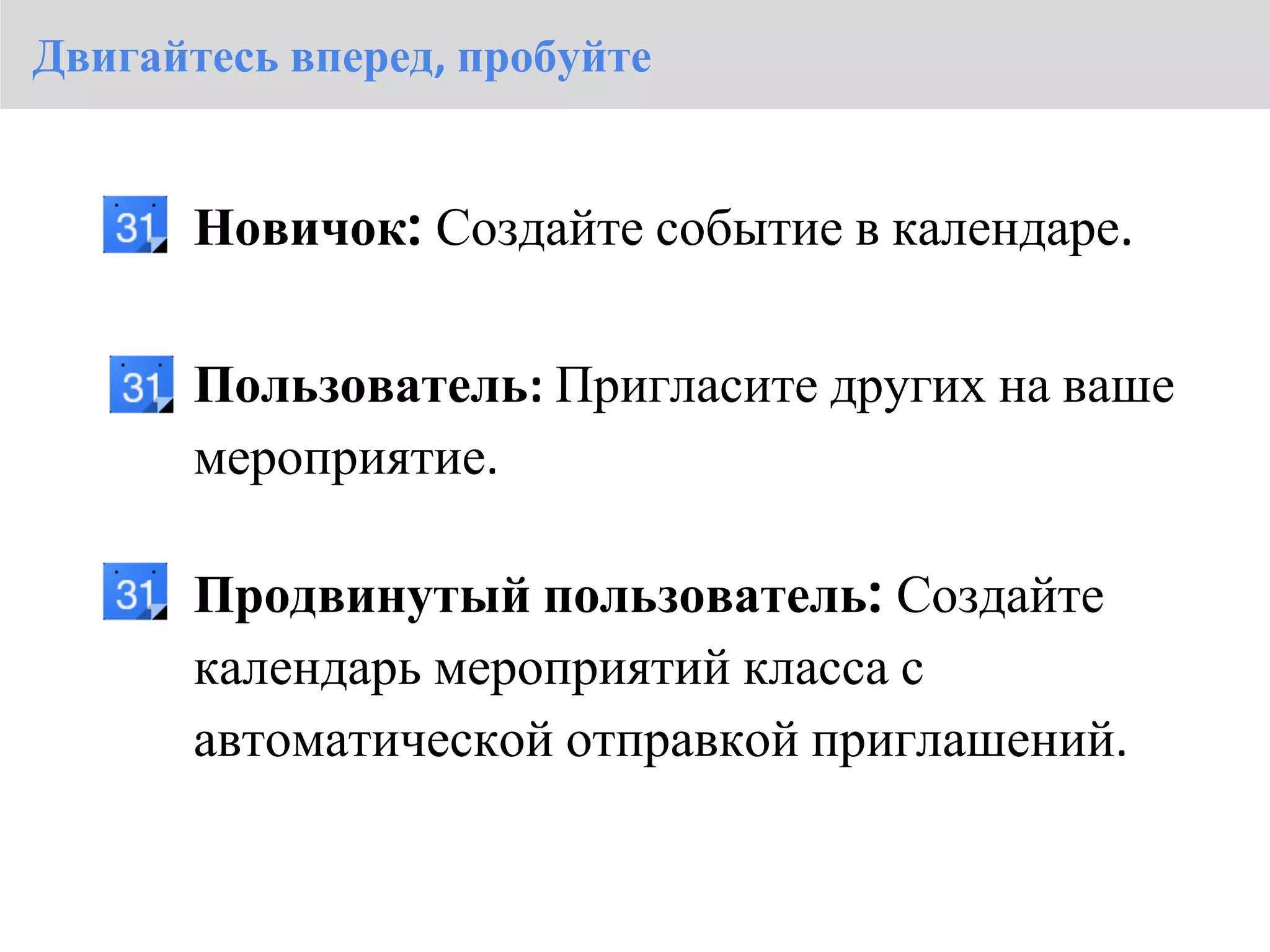 Двигайтесь вперед, пробуйте


       Новичок: Создайте событие в календаре.

       Пользователь: Пригласите других на ваше
       мероприятие.

       Продвинутый пользователь: Создайте
       календарь мероприятий класса с
       автоматической отправкой приглашений.
 