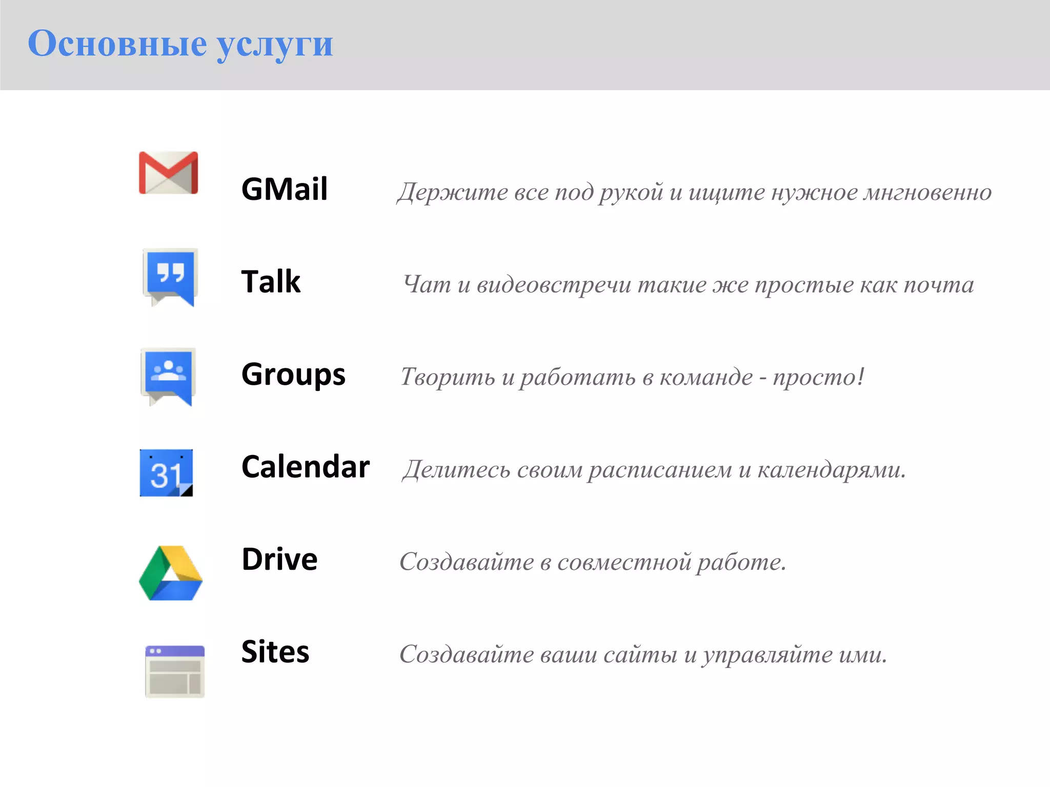Основные услуги


          GMail      Держите все под рукой и ищите нужное мнгновенно


          Talk       Чат и видеовстречи такие же простые как почта


          Groups     Творить и работать в команде - просто!


          Calendar   Делитесь своим расписанием и календарями.


          Drive      Создавайте в совместной работе.


          Sites      Создавайте ваши сайты и управляйте ими.
 