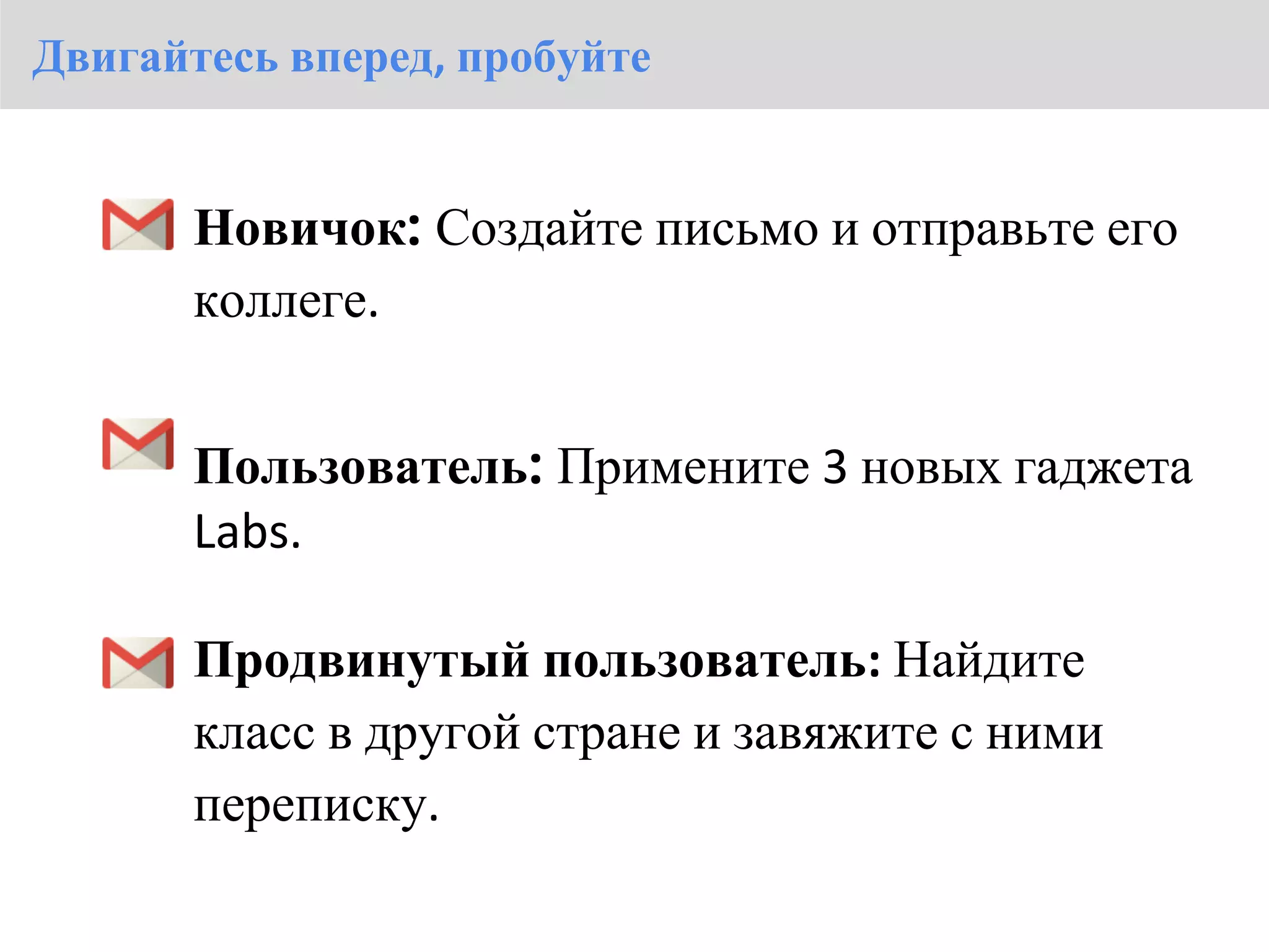 Двигайтесь вперед, пробуйте


       Новичок: Создайте письмо и отправьте его
       коллеге.


       Пользователь: Примените 3 новых гаджета
       Labs.

       Продвинутый пользователь: Найдите
       класс в другой стране и завяжите с ними
       переписку.
 