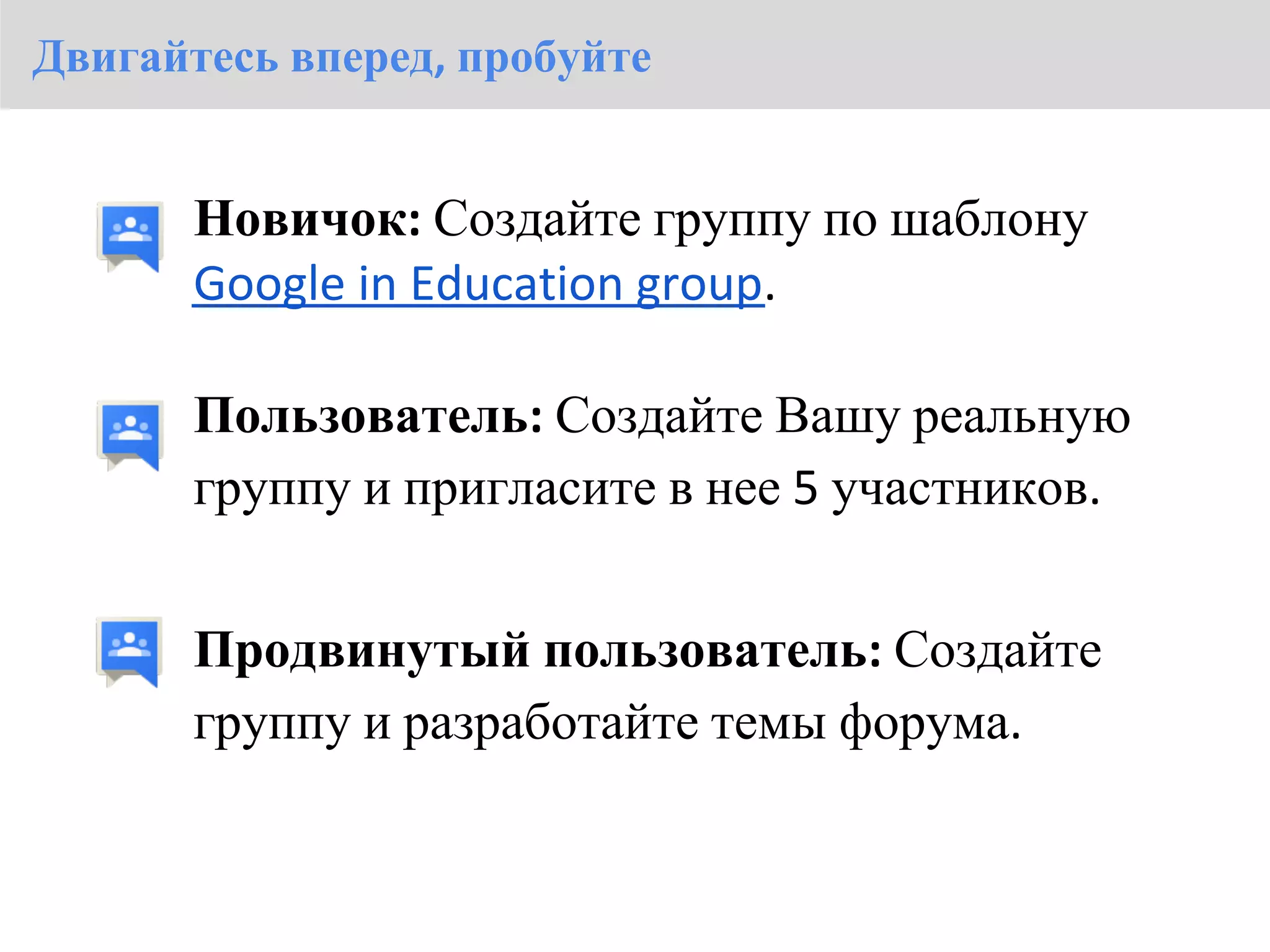 Двигайтесь вперед, пробуйте


       Новичок: Создайте группу по шаблону
       Google in Education group.

       Пользователь: Создайте Вашу реальную
       группу и пригласите в нее 5 участников.


       Продвинутый пользователь: Создайте
       группу и разработайте темы форума.
 