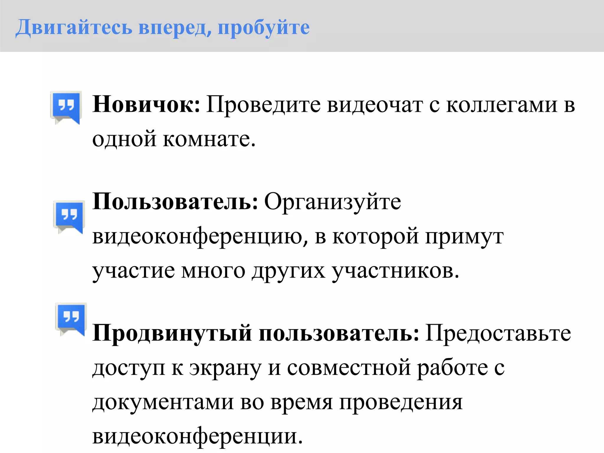 Двигайтесь вперед, пробуйте


       Новичок: Проведите видеочат с коллегами в
       одной комнате.

       Пользователь: Организуйте
       видеоконференцию, в которой примут
       участие много других участников.

       Продвинутый пользователь: Предоставьте
       доступ к экрану и совместной работе с
       документами во время проведения
       видеоконференции.
 