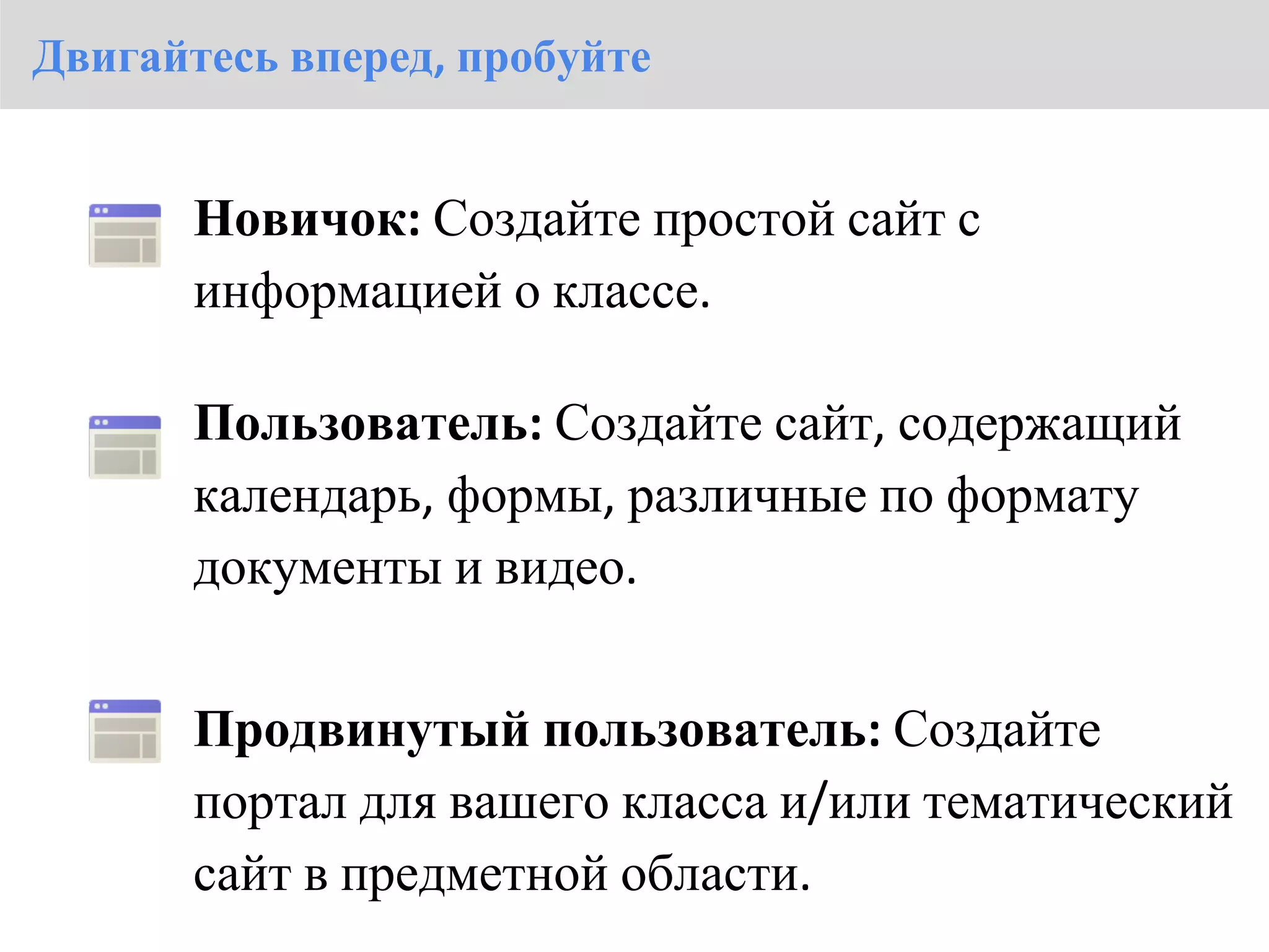 Двигайтесь вперед, пробуйте


       Новичок: Создайте простой сайт с
       информацией о классе.

       Пользователь: Создайте сайт, содержащий
       календарь, формы, различные по формату
       документы и видео.


       Продвинутый пользователь: Создайте
       портал для вашего класса и/или тематический
       сайт в предметной области.
 