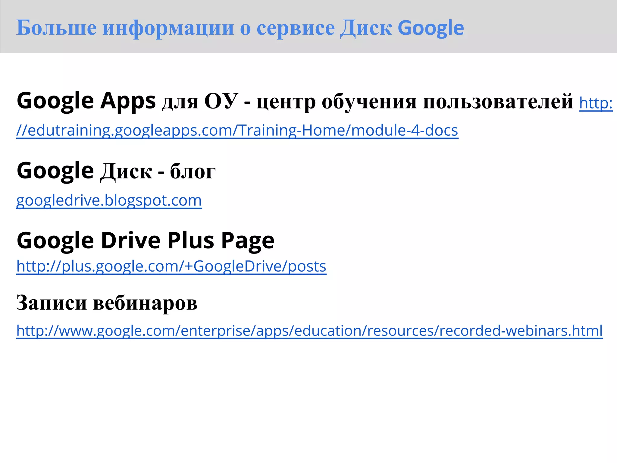 Больше информации о сервисе Диск Google


Google Apps для ОУ - центр обучения пользователей http:
//edutraining.googleapps.com/Training-Home/module-4-docs

Google Диск - блог
googledrive.blogspot.com

Google Drive Plus Page
http://plus.google.com/+GoogleDrive/posts

Записи вебинаров
http://www.google.com/enterprise/apps/education/resources/recorded-webinars.html
 