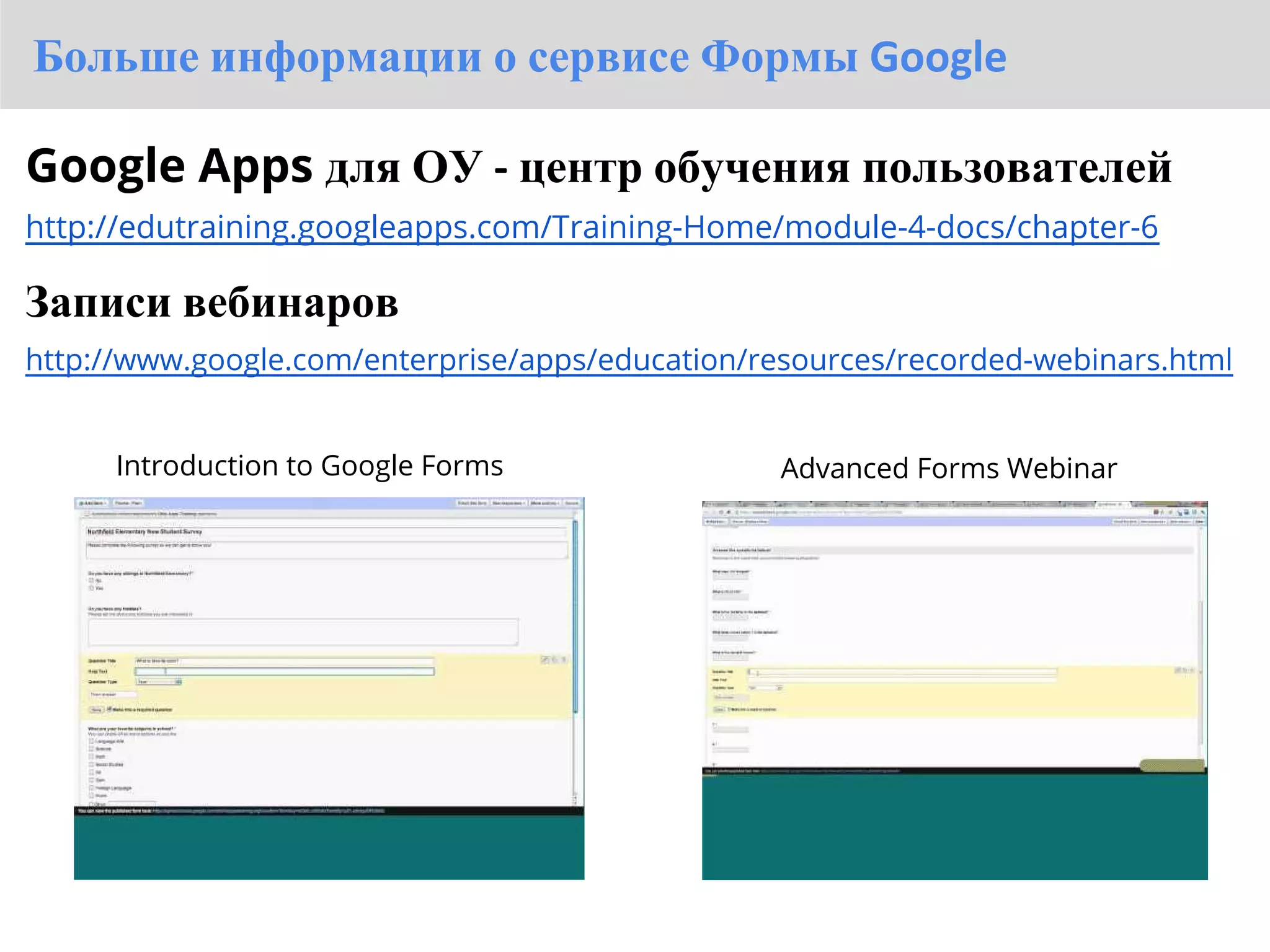 Больше информации о сервисе Формы Google

Google Apps для ОУ - центр обучения пользователей
http://edutraining.googleapps.com/Training-Home/module-4-docs/chapter-6

Записи вебинаров
http://www.google.com/enterprise/apps/education/resources/recorded-webinars.html


      Introduction to Google Forms                Advanced Forms Webinar
 