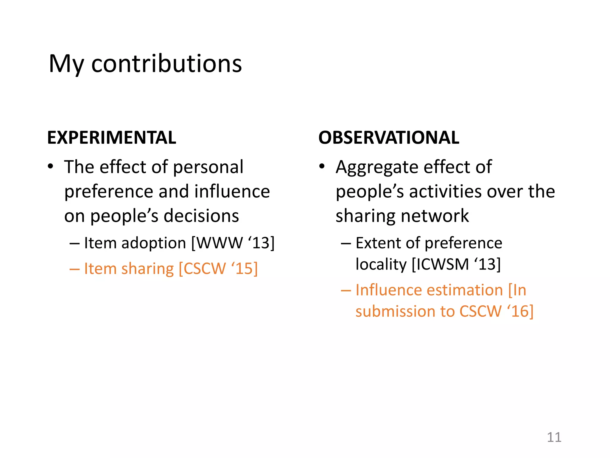 My contributions
EXPERIMENTAL
• The effect of personal
preference and influence
on people’s decisions
– Item adoption [WWW ‘13]
– Item sharing [CSCW ‘15]
11
OBSERVATIONAL
• Aggregate effect of
people’s activities over the
sharing network
– Extent of preference
locality [ICWSM ‘13]
– Influence estimation [In
submission to CSCW ‘16]
 