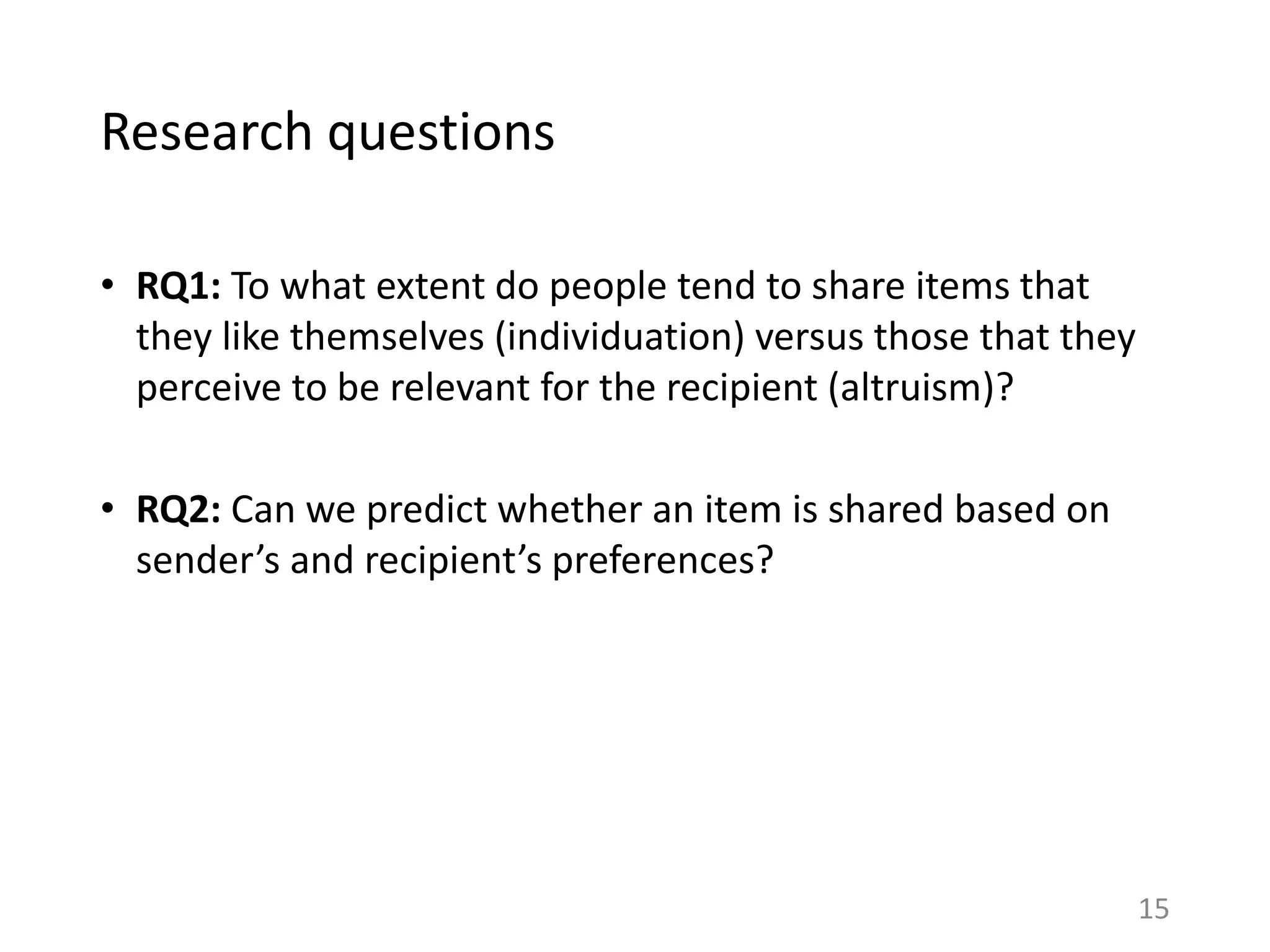 Research questions
• RQ1: To what extent do people tend to share items that
they like themselves (individuation) versus those that they
perceive to be relevant for the recipient (altruism)?
• RQ2: Can we predict whether an item is shared based on
sender’s and recipient’s preferences?
15
 
