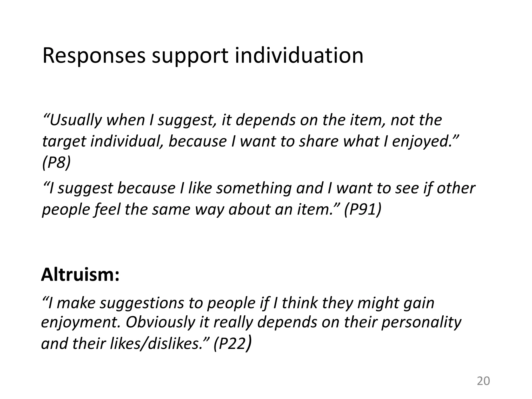 Responses support individuation
“Usually when I suggest, it depends on the item, not the
target individual, because I want to share what I enjoyed.”
(P8)
“I suggest because I like something and I want to see if other
people feel the same way about an item.” (P91)
Altruism:
“I make suggestions to people if I think they might gain
enjoyment. Obviously it really depends on their personality
and their likes/dislikes.” (P22)
20
 