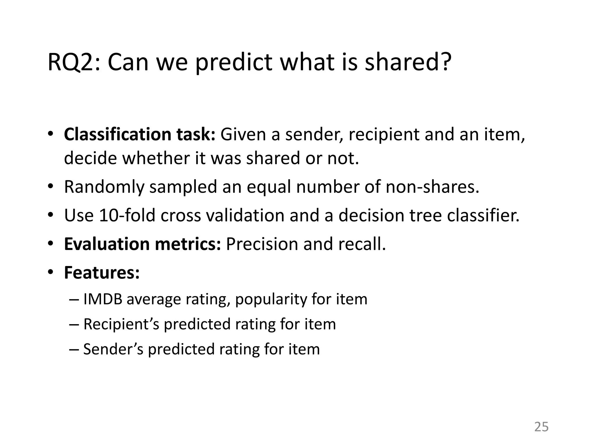RQ2: Can we predict what is shared?
• Classification task: Given a sender, recipient and an item,
decide whether it was shared or not.
• Randomly sampled an equal number of non-shares.
• Use 10-fold cross validation and a decision tree classifier.
• Evaluation metrics: Precision and recall.
• Features:
– IMDB average rating, popularity for item
– Recipient’s predicted rating for item
– Sender’s predicted rating for item
25
 