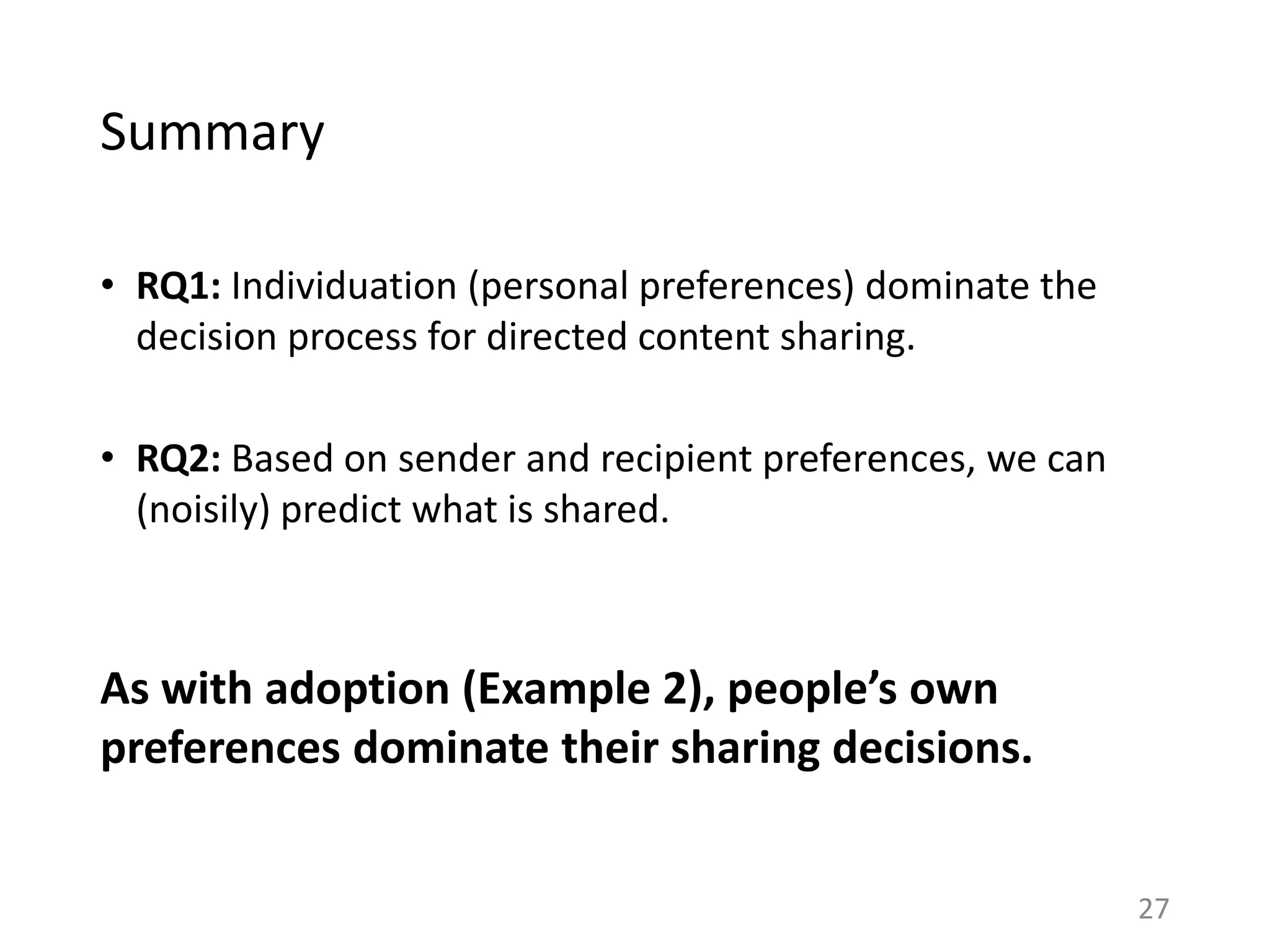 Summary
• RQ1: Individuation (personal preferences) dominate the
decision process for directed content sharing.
• RQ2: Based on sender and recipient preferences, we can
(noisily) predict what is shared.
As with adoption (Example 2), people’s own
preferences dominate their sharing decisions.
27
 