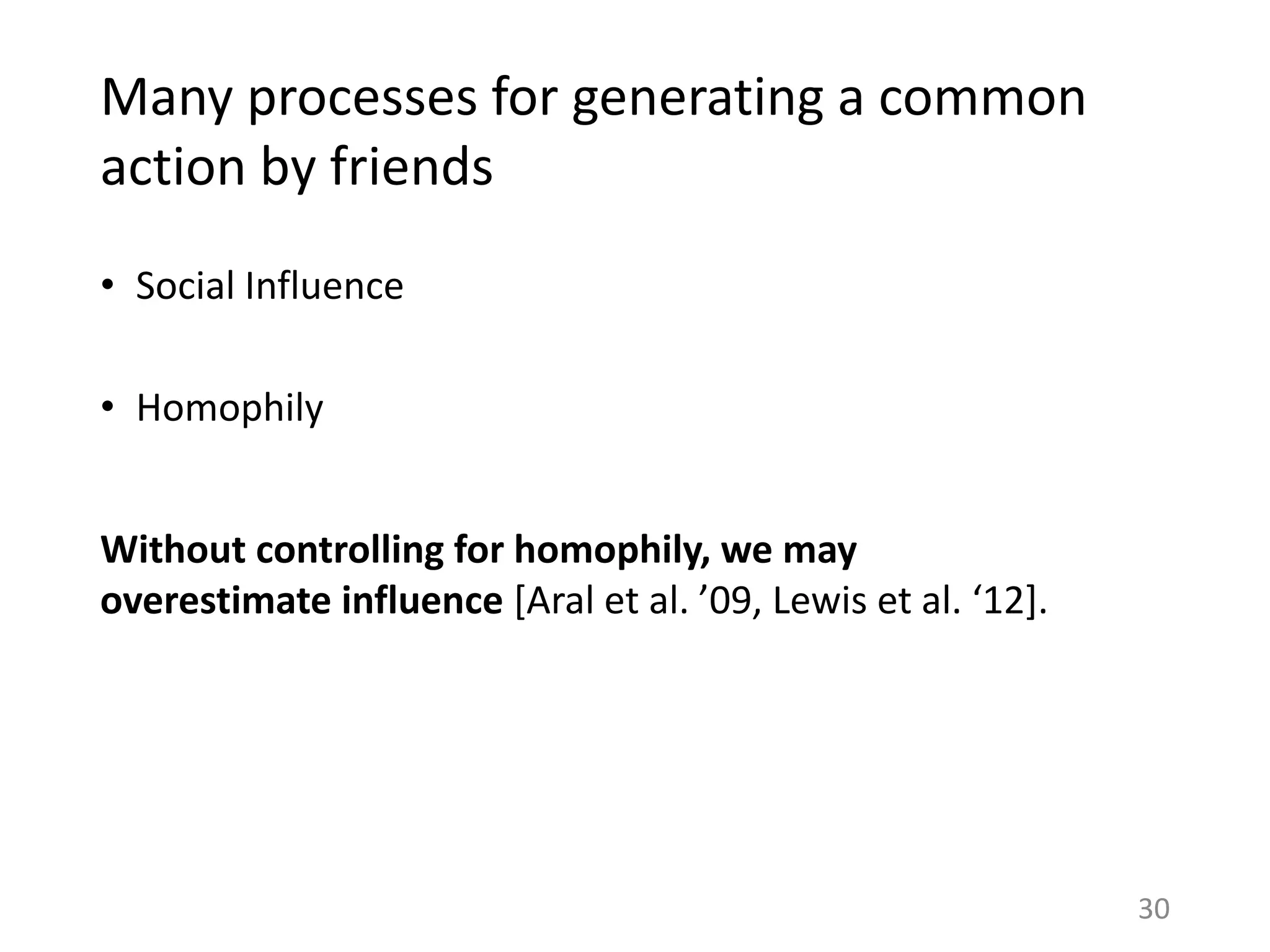 Many processes for generating a common
action by friends
• Social Influence
• Homophily
30
Without controlling for homophily, we may
overestimate influence [Aral et al. ’09, Lewis et al. ‘12].
 