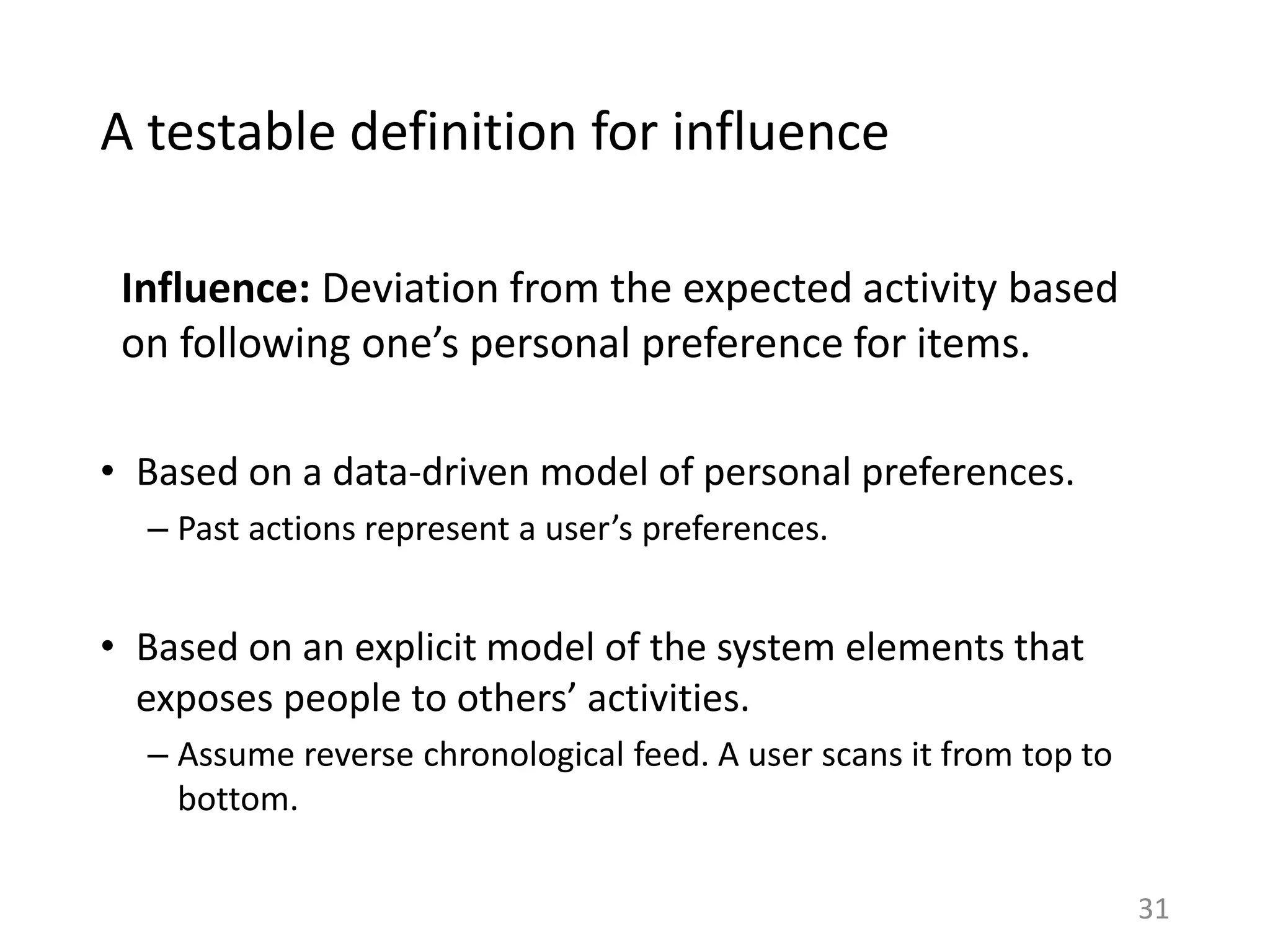 A testable definition for influence
Influence: Deviation from the expected activity based
on following one’s personal preference for items.
• Based on a data-driven model of personal preferences.
– Past actions represent a user’s preferences.
• Based on an explicit model of the system elements that
exposes people to others’ activities.
– Assume reverse chronological feed. A user scans it from top to
bottom.
31
 
