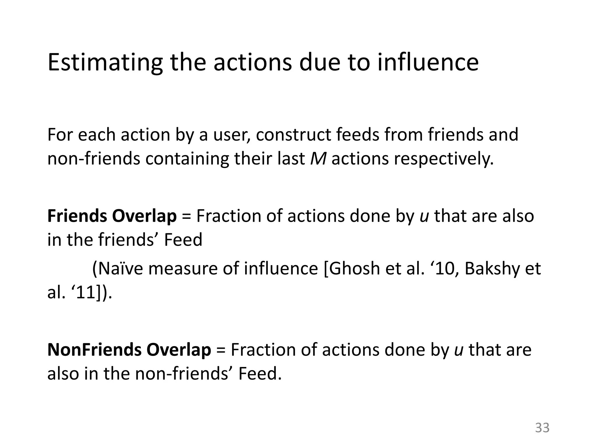Estimating the actions due to influence
For each action by a user, construct feeds from friends and
non-friends containing their last M actions respectively.
Friends Overlap = Fraction of actions done by u that are also
in the friends’ Feed
(Naïve measure of influence [Ghosh et al. ‘10, Bakshy et
al. ‘11]).
NonFriends Overlap = Fraction of actions done by u that are
also in the non-friends’ Feed.
33
 