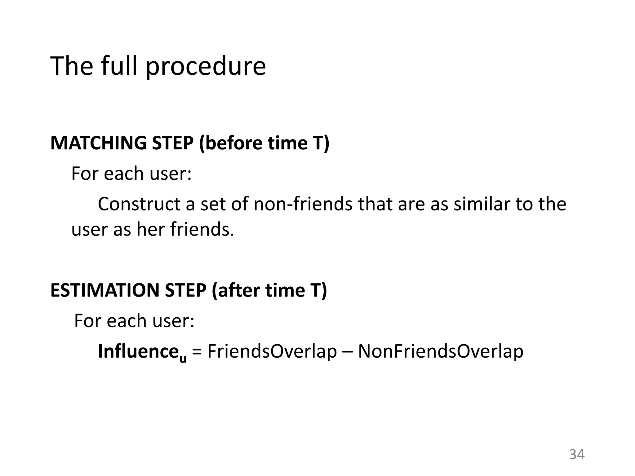 The full procedure
MATCHING STEP (before time T)
For each user:
Construct a set of non-friends that are as similar to the
user as her friends.
ESTIMATION STEP (after time T)
For each user:
Influenceu = FriendsOverlap – NonFriendsOverlap
34
 