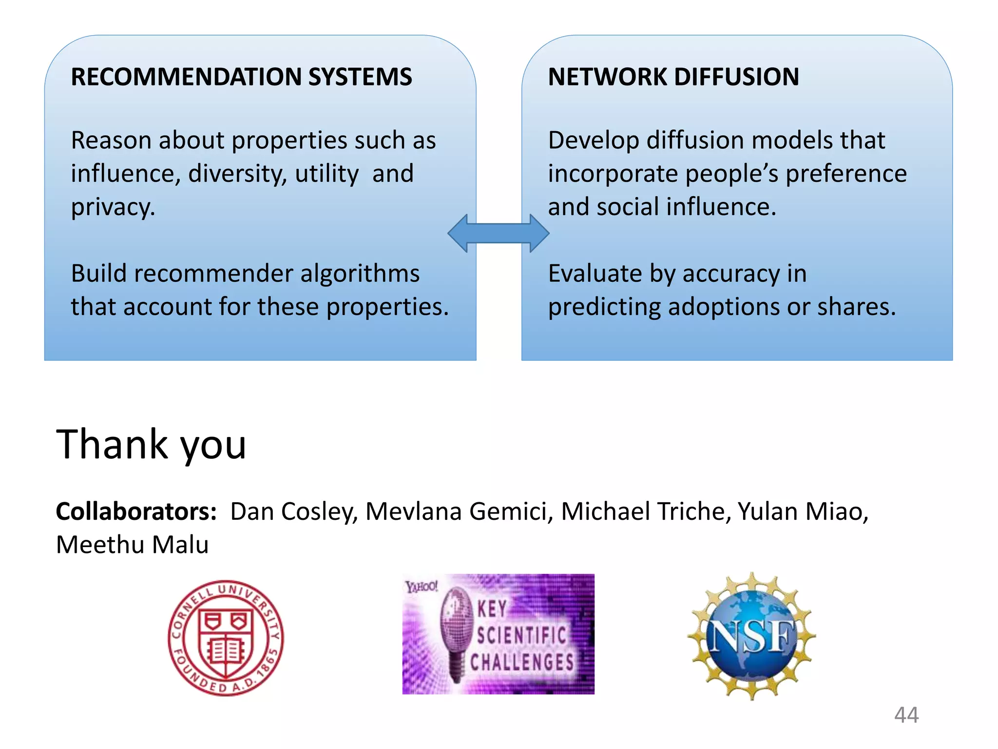 Thank you
44
RECOMMENDATION SYSTEMS
Reason about properties such as
influence, diversity, utility and
privacy.
Build recommender algorithms
that account for these properties.
NETWORK DIFFUSION
Develop diffusion models that
incorporate people’s preference
and social influence.
Evaluate by accuracy in
predicting adoptions or shares.
Collaborators: Dan Cosley, Mevlana Gemici, Michael Triche, Yulan Miao,
Meethu Malu
 