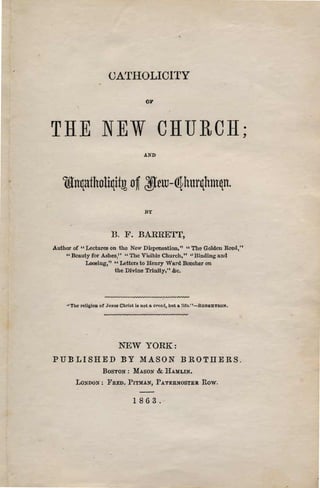 OATHOLICITY

                                          01'




THE NEW CHURCH;

                                         AND




                                          BY


                           ll. 1<'. BARRE'rr,
Author of U Lectures on tho New Dispensatlon," U The Golden Rl?eu, t1
    U Beauty for AsheB/' U The Vit:dblo Church," at Dlnding and


            Loosing," U Letten to Henry Ward Boocher on

                       the DIvine Trinity," &c•




     •1   The religioD oC Jesua Cbrlst i. not:L creed, but a Hrc."-RonERTSO:f.




                              NEW YORK:

PUBLISHED BY MASON BROTHERS.

                        BOSTON: MASON           &. HAVLIN.
            LOSDOll: FRED. PITlllAN', PATERNOSTER                 Row.

                                     1863.
 