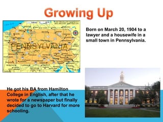 Growing UpBorn on March 20, 1904 to a lawyer and a housewife in a small town in Pennsylvania. He got his BA from Hamilton College in English, after that he wrote for a newspaper but finally decided to go to Harvard for more schooling. 
