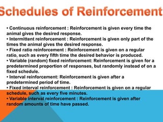 Schedules of Reinforcement • Continuous reinforcement : Reinforcement is given every time the animal gives the desired response. • Intermittent reinforcement : Reinforcement is given only part of the times the animal gives the desired response. • Fixed ratio reinforcement : Reinforcement is given on a regular ratio, such as every fifth time the desired behavior is produced. • Variable (random) fixed reinforcement: Reinforcement is given for a predetermined proportion of responses, but randomly instead of on a fixed schedule. • Interval reinforcement: Reinforcement is given after a predetermined period of time. • Fixed interval reinforcement : Reinforcement is given on a regular schedule, such as every five minutes. • Variable interval reinforcement : Reinforcement is given after random amounts of time have passed. 
