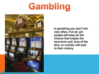 GamblingIn gambling you don’t win very often, if at all, yet people still play for the chance that maybe the next lever pull, toss of the dice, or number will lead to their victory. 