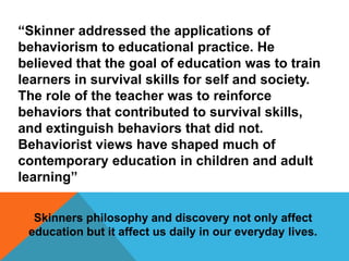 “Skinner addressed the applications of behaviorism to educational practice. He believed that the goal of education was to train learners in survival skills for self and society. The role of the teacher was to reinforce behaviors that contributed to survival skills, and extinguish behaviors that did not. Behaviorist views have shaped much of contemporary education in children and adult learning”Skinners philosophy and discovery not only affect education but it affect us daily in our everyday lives. 
