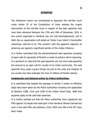 B
SYNOPSIS
The Petitioners herein are constrained to approach this Hon’ble Court
under Article 32 of the Constitution of India seeking the urgent
intervention of this Hon’ble Court in respect of the hate speeches that
have been delivered between the 17th and 19th of December, 2021 in
two events organized in Haridwar (by one Yati Narsinghanand), and in
Delhi (by an organization self-styled as ‘Hindu Yuva Vahini’) (hereinafter
collectively referred to as “the events”) with the apparent objective of
declaring war against a significant section of the Indian Citizenry.
It is further submitted that the aforementioned hate speeches consisted
of open calls for genocide of Muslims in order to achieve ethnic cleansing.
It is pertinent to note that the said speeches are not mere hate speeches
but amount to an open call for murder of an entire community. The said
speeches thus, pose a grave threat not just to the unity and integrity of
our country but also endanger the lives of millions of Muslim citizens.
Inadequate and delayed action by Police Authorities:
It is submitted that despite the passage of almost 3 weeks no effective
steps have been taken by the Police authorities including non-application
of Sections 120B, 121A and 153B of the Indian Penal Code, 1860 that
squarely apply to the said hate speeches.
It is further pointed out that the Police authorities have registered two
FIRs against 10 people who took part in the Haridwar Dharam Sansad but
even in the said FIRs only Sections 153A, 295A and 298 of the IPC have
been made.
 