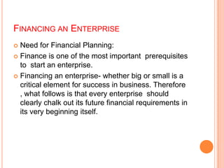 FINANCING AN ENTERPRISE
Need for Financial Planning:
 Finance is one of the most important prerequisites
to start an enterprise.
 Financing an enterprise- whether big or small is a
critical element for success in business. Therefore
, what follows is that every enterprise should
clearly chalk out its future financial requirements in
its very beginning itself.


 